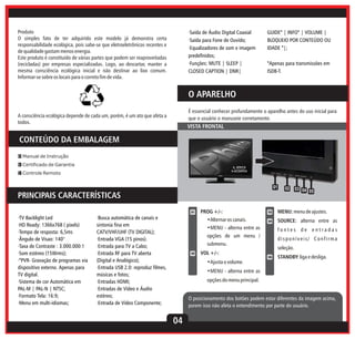 Produto
O simples fato de ter adquirido este modelo já demonstra certa
responsabilidade ecológica, pois sabe-se que eletroeletrônicos recentes e
de qualidade gastam menos energia.
Este produto é constituído de várias partes que podem ser reaproveitadas
(recicladas) por empresas especializadas. Logo, ao descartar, manter a
mesma consciência ecológica inicial e não destinar ao lixo comum.
Informar-se sobre os locais para o correto fim de vida.

·Saída de Áudio Digital Coaxial
·Saída para Fone de Ouvido;
·Equalizadores de som e imagem
predefinidos;
·Funções: MUTE | SLEEP |
CLOSED CAPTION | DNR|

GUIDE* | INFO* | VOLUME |
BLOQUEIO POR CONTEÚDO OU
IDADE *|;
*Apenas para transmissões em
ISDB-T.

O APARELHO
É essencial conhecer profundamente o aparelho antes do uso inicial para
que o usuário o manuseie corretamente.

A consciência ecológica depende de cada um, porém, é um ato que afeta a
todos.

VISTA FRONTAL

CONTEÚDO DA EMBALAGEM
1 Manual de Instrução
3 Certificado de Garantia
4 Controle Remoto

01

02

PRINCIPAIS CARACTERÍSTICAS
01

·TV Backlight Led
·HD Ready: 1366x768 ( pixels)
·Tempo de resposta: 6,5ms
·Ângulo de Visao: 140°
·Taxa de Contraste : 3.000.000:1
·Som estéreo (15Wrms);
·*PVR- Gravação de programas via
dispositivo externo. Apenas para
TV digital.
·Sistema de cor Automática em
PAL-M | PAL-N | NTSC;
·Formato Tela: 16:9;
·Menu em multi-idiomas;

·Busca automática de canais e
sintonia fina em
CATV/VHF/UHF (TV DIGITAL);
·Entrada VGA (15 pinos).
·Entrada para TV a Cabo;
·Entrada RF para TV aberta
(Digital e Analógico);
·Entrada USB 2.0: reproduz filmes,
músicas e fotos;
·Entradas HDMI;
·Entradas de Vídeo e Áudio
estéreo;
·Entrada de Vídeo Componente;

PROG +/-:
•Alternar os canais.

03

MENU: menu de ajustes.

04

SOURCE: alterna entre as

•MENU - alterna entre as

fontes de entradas

opções de um menu /

disponíveis/ Confirma

submenu.
02

VOL +/-:
•Ajusta o volume.

03 04 05

seleção.
05

STANDBY: liga e desliga.

•MENU - alterna entre as
opções do menu principal.
O posicionamento dos botões podem estar diferentes da imagem acima,
porem isso não afeta o entendimento por parte do usuário.

04

 
