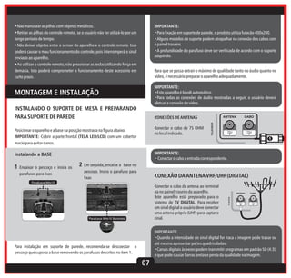 •Não manusear as pilhas com objetos metálicos.
•Retirar as pilhas do controle remoto, se o usuário não for utilizá-lo por um
longo período de tempo.
•Não deixar objetos entre o sensor do aparelho e o controle remoto. Isso
poderá causar o mau funcionamento do controle, pois interromperá o sinal
enviado ao aparelho.
•Ao utilizar o controle remoto, não pressionar as teclas utilizando força em
demasia. Isto poderá comprometer o funcionamento deste acessório em
curto prazo.

IMPORTANTE:
•Para fixação em suporte de parede, o produto utiliza furacão 400x200.
•Alguns modelos de suporte podem atrapalhar na conexão dos cabos com
o painel traseiro.
•A profundidade do parafuso deve ser verificada de acordo com o suporte
adquirido.
Para que se possa extrair o máximo de qualidade tanto no áudio quanto no
vídeo, é necessário preparar o aparelho adequadamente.
IMPORTANTE:
•Este aparelho é bivolt automático.
•Para todas as conexões de áudio mostradas a seguir, o usuário deverá
efetuar a conexão de vídeo.

MONTAGEM E INSTALAÇÃO
INSTALANDO O SUPORTE DE MESA E PREPARANDO
PARA SUPORTE DE PAREDE

CONEXÕES DE ANTENAS

CABO

TELEVISOR

ANTENA

Posicionar o aparelho e a base na posição mostrada na figura abaixo.
IMPORTANTE: Cobrir a parte frontal (TELA LED/LCD) com um cobertor
macio para evitar danos.

Conectar o cabo de 75 OHM
no local indicado.

Instalando a BASE

IMPORTANTE:
• Conectar o cabo a entrada correspondente.

1 Encaixar o pescoço e insira os
parafusos para fixar.

2 Em seguida, encaixe a

base no
pescoço. Insira o parafuso para
fixar.

CONEXÃO DA ANTENA VHF/UHF (DIGITAL)

Parafusos M4x10

Parafusos M4x10 Borboleta

ANTENA

CABO

TELEVISOR

Conectar o cabo da antena ao terminal
da no painel traseiro do aparelho.
Este aparelho está preparado para o
sistema de TV DIGITAL. Para receber
um sinal digital o usuário deve conectar
uma antena própria (UHF) para captar o
sinal.

IMPORTANTE:
•Quando a intensidade do sinal digital for fraca a imagem pode travar ou
até mesmo apresentar partes quadriculadas.
•Canais digitais às vezes podem transmitir programas em padrão SD (4:3),
o que pode causar barras pretas e perda da qualidade na imagem.

Para instalação em suporte de parede, recomenda-se descoectar o
pescoço que suporta a base removendo os parafusos descritos no item 1.

07

 