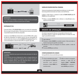 SAÍDA DE ÁUDIO DIGITAL COAXIAL

TELEVISOR
Player

Sistema de reprodução do Áudio Digital transmitido por um cabo coaxial.
Este meio permite transmissão sem ruídos e sem interferência.

Cabo HDMI

A figura a seguir ilustra a conexão de saída de ÁUDIO DIGITAL da TV
PHILCO com um amplificador.
IMPORTANTE:
•Ao escolher uma resolução, é normal que a imagem se torne corrompida
por alguns instantes ou demore um pouco para ser exibida.

1 Efetuar a conexão DIGITAL entre o televisor e o decodificador com a
respectiva entrada digital.
Cabo Coaxial

RECEIVER

ENTRADA PC IN

MODOS DE OPERAÇÃO

É possível utilizar a TV LCD/LED Philco como um monitor de computador.
Para isso seguir instruções abaixo. O desempenho do monitor está atrelado
à capacidade da placa de vídeo do computador.

Os modos de operação do televisor correspondem às fontes de sinal .
Para alternar dentre os modos de operação (fontes de entrada de sinal),
seguir o procedimento abaixo:

Conectar um cabo VGA (não incluso) entre o conector PC IN na TV e a placa
de vídeo do computador. Em seguida conectar uma das extremidades do
cabo de áudio (não incluso) na entrada AUDIO PC IN (conector P2) da TV e
a outra extremidade na saída de áudio do PC. Em seguida, ligar o PC.
TELEVISOR

1 Ligar o televisor.
2 Pressionar o botão SOURCE no controle remoto. A lista com todos os
modos de operação do aparelho será exibida.

Cabo VGA

3 Utilizando as teclas de navegação do controle, escolher o modo de

COMPUTADOR

operação .

4 Pressionar ENTER para confirmar.

Cabo P2

IMPORTANTE:
•As opções disponíveis para ajuste são fornecidas pela placa de vídeo do
computador.
•Se ao executar uma nova configuração de vídeo e a imagem distorcer ou
mesmo se ausentar, aguardar 30 segundos para reversão do ajuste e
retorno à resolução anterior. Caso seja impossível efetuar o ajuste por
distorções na tela, bastará reiniciar o computador.

CONFIGURANDO OS CANAIS
Este aparelho faz a busca automática por canais.

1 A busca automática por canais

2 Utilize as teclas de navegação,

está disponível no SETUP do

selecione a opção TV, em

ap arel ho, p ara acessar,

seguida CANAL / SINTONIA

pressionar o botão MENU no

09

AUTOMÁTICA e pressione o

controle remoto.

botão ENTER para confirmar.

 
