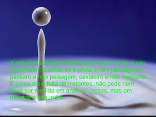 A vida é mais emocionante quando se é ator e não
espectador; quando se é piloto e não passageiro,
pássaro e não paisagem, cavaleiro e não montaria.
E como ela é feita de instantes, não pode nem
deve ser medida em anos ou meses, mas em
minutos e segundos.
 