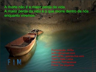 A morte não é a maior perda da vida.
A maior perda da vida é o que morre dentro de nós
enquanto vivemos.“




                           Formatação: Arifbv
                           arifbv@hotmail.com
                           www.arifbv.spaces.live.com
                           Texto: Dalai Lama
                           Música: Perhapslove
                           Fotos: De arquivos
 