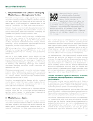 The ConneCTed STore


I. Why retailers Should Consider developing                                              Mobile barcodes are symbols
   Mobile Barcode Strategies and Tactics                                                 (as shown on the left), that when
The mobile phone presents a unique opportunity for retailers                             scanned by your customers’ mobile
who wish to create a conversation with their customers. Retailers                        devices, provide customers an
have been embracing this opportunity as an interactive and                               opportunity to discover more about you
relevant way to provide personalized marketing based on the             as a retailer, your products, and your brand. They allow
customer’s location, the time of day and previous interactions.         you to inform, entertain, engage, and interact with your
                                                                        customer in a way that has never before been possible.
Retailers should incorporate mobile barcodes to complement              A mobile barcode can be a gateway to music, video,
traditional marketing efforts. The codes could link consumers to        advertisement, product information, the start of a phone
product demos, videos, the brand’s Facebook or Twitter page, and        call, and even addressing and populating an email or a
some are linking directly to mobile commerce sites.                     text message.
There’s been an explosive growth in the use of mobile barcodes.
One of the main reasons is that smartphone and mobile
application adoption is growing quickly. Additionally, carriers      There are many choices of mobile barcode formats and vendors.
are doing their part to create awareness. For example, Sprint is     Some formats are open and free, others are proprietary, and all
preloading a mobile barcode reader application and Verizon is        have different developers and capabilities. Many mobile barcodes
using mobile barcodes in their marketing efforts.                    mean many options and greater inconsistencies – whereby some
                                                                     codes will work better for some customers, but not so well for
AT&T is investing millions in their mobile barcode platform, and
                                                                     others. Customers will need to have a phone that can read the
Microsoft has been giving away its TAG solution as part of its
                                                                     barcode and connect to the Internet. Not every code developer
2010 beta program (which will become a revenue stream for
                                                                     has reader software that works across all mobile phones.
them in 2011).
                                                                     This is where Neustar’s role proves ultimately valuable. Neustar
With all of this market support, major brands are now
                                                                     simplifies and enhances the adoption of mobile barcodes,
incorporating mobile barcodes into cross-channel marketing
                                                                     minimizes the integration efforts and maximizes the opportunity
programs. Retailers need to take advantage of the ability that
                                                                     that mobile barcodes provide. Neustar ensures that all of the
mobile barcodes provide to bring engagement and interactivity
                                                                     codes that a retailer uses will be resolved to the destination a
to marketing and advertising campaigns and ultimately
                                                                     retailer specifies. Neustar does not develop mobile barcode
drive sales, leveraging their brand partner’s campaigns and
                                                                     scanners or symbologies, and thus does not compete with
developing their own.
                                                                     service providers in the space. Instead, Neustar’s business model
Mobile barcodes are a necessary element for retailers to integrate   is one of open collaboration and value-added empowerment for
into their cross-media initiatives whether out of home, online,      organizations with corresponding efforts therein.
television or print. For example, by embedding a mobile barcode
on a billboard, retailers are able to activate the advertisement     Consumer Barcode Scan engines and Their Impact on retailers:
and engage the consumer on the go.                                   The Challenges of Market Fragmentation and Potential for
                                                                     disintermediation
Once they have established the dialogue with the consumer,
                                                                     Customers are adopting scanning applications while shopping
whether around product information, sales or coupons, they can
                                                                     at retail locations. These applications can provide comparison
then continue to correspond, based on consumer opt-in, and
                                                                     shopping, retailer-specific functions such as barcode scanning,
continue to communicate their brand message.
                                                                     or provide a generic or general barcode reading capability.
Analytics based on the consumer scan of the mobile barcode
                                                                     Comparison shopping applications, such as eBay’s Red Laser,
including time of day and location help retailers make better
                                                                     lookup UPC codes in a database. Usually such applications show
purchase decisions around their advertising and ensure optimal
                                                                     the competitive prices, stores and the distance from the customer
utilization and communication of message.
                                                                     to the retailer’s competition. Some allow for online ordering.

II. Mobile Barcode Basics                                            The downside to these applications is that not all standard retail
                                                                     UPC codes may be listed in the application’s native database.
The mobile phone presents a unique opportunity for retailers         A mobile app may decipher the barcode, and may look up the
who wish to create a conversation with their customers. Retailers    product information, only to find that the linked data was never
have been embracing this opportunity as an interactive and           made available by the manufacturer or isn’t otherwise readily
relevant way to provide personalized marketing based on the          available to the barcode reader. In a few cases, the generic
customer’s location, the time of day and previous interactions.      barcode reader applications don’t even support the UPC or EAN



                                                                                                                                 Page 3
 