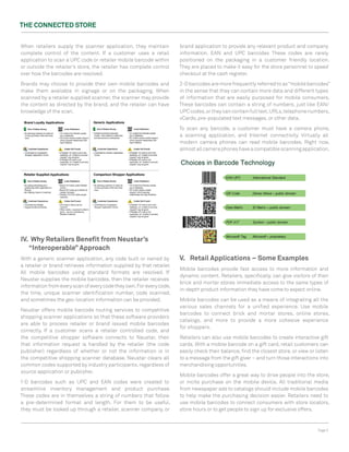 The ConneCTed STore


When retailers supply the scanner application, they maintain           brand application to provide any relevant product and company
complete control of the content. If a customer uses a retail           information. EAN and UPC barcodes These codes are rarely
application to scan a UPC code or retailer mobile barcode within       positioned on the packaging in a customer friendly location.
or outside the retailer’s store, the retailer has complete control     They are placed to make it easy for the store personnel to speed
over how the barcodes are resolved.                                    checkout at the cash register.

Brands may choose to provide their own mobile barcodes and             2-D barcodes are more frequently referred to as “mobile barcodes”
make them available in signage or on the packaging. When               in the sense that they can contain more data and different types
scanned by a retailer supplied scanner, the scanner may provide        of information that are easily purposed for mobile consumers.
the content as directed by the brand, and the retailer can have        These barcodes can contain a string of numbers, just like EAN/
knowledge of the scan.                                                 UPC codes, or they can contain full text, URLs, telephone numbers,
                                                                       vCards, pre-populated text messages, or other data.

                                                                       To scan any barcode, a customer must have a camera phone,
                                                                       a scanning application, and Internet connectivity. Virtually all
                                                                       modern camera phones can read mobile barcodes. Right now,
                                                                       almost all camera phones have a compatible scanning application.




IV. Why retailers Benefit from neustar’s
   “Interoperable” Approach
With a generic scanner application, any code built or owned by         V. retail Applications – Some examples
a retailer or brand retrieves information supplied by that retailer.
                                                                       Mobile barcodes provide fast access to more information and
All mobile barcodes using standard formats are resolved. If
                                                                       dynamic content. Retailers, specifically, can give visitors of their
Neustar supplies the mobile barcodes, then the retailer receives
                                                                       brick and mortar stores immediate access to the same types of
information from every scan of every code they own. For every code,
                                                                       in-depth product information they have come to expect online.
the time, unique scanner identification number, code scanned,
and sometimes the geo-location information can be provided.            Mobile barcodes can be used as a means of integrating all the
                                                                       various sales channels for a unified experience. Use mobile
Neustar offers mobile barcode routing services to competitive
                                                                       barcodes to connect brick and mortar stores, online stores,
shopping scanner applications so that these software providers
                                                                       catalogs, and more to provide a more cohesive experience
are able to process retailer or brand issued mobile barcodes
                                                                       for shoppers.
correctly. If a customer scans a retailer controlled code, and
the competitive shopper software connects to Neustar, then             Retailers can also use mobile barcodes to create interactive gift
that information request is handled by the retailer (the code          cards. With a mobile barcode on a gift card, retail customers can
publisher) regardless of whether or not the information is in          easily check their balance, find the closest store, or view or listen
the competitive shopping scanner database. Neustar clears all          to a message from the gift giver – and turn those interactions into
common codes supported by industry participants, regardless of         merchandising opportunities.
source application or publisher.
                                                                       Mobile barcodes offer a great way to drive people into the store,
1-D barcodes such as UPC and EAN codes were created to                 or incite purchase on the mobile device. All traditional media
streamline inventory management and product purchase.                  from newspaper ads to catalogs should include mobile barcodes
These codes are in themselves a string of numbers that follow          to help make the purchasing decision easier. Retailers need to
a pre-determined format and length. For them to be useful,             use mobile barcodes to connect consumers with store locators,
they must be looked up through a retailer, scanner company, or         store hours or to get people to sign up for exclusive offers.



                                                                                                                                       Page 5
 