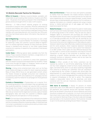The ConneCTed STore


VI. Mobile Barcode Tactics for retailers                             Web and eCommerce – There are tools and systems available
                                                                     to readily move full websites into mobile versions. Except for
offers & Coupons – Making coupons/rebates available and              the newest smart phones, most mobile phones do not have the
redeemable at participating retail locations. Coupons and offers     same capabilities as a computer-based browser; usually mobile
work – 50 percent of all items purchased in the United States at     phones have limited bandwidth and memory. So if a customer is
grocery stores are bought either on sale or with coupons.            seeking information on a retailer’s website and using a mobile
Referrals – A “refer-a-friend” rewards program for existing          phone, a mobile-optimized set of web pages will make the
consumers to acquire more customers. Personal references for         experience easier for them.
products and retailers are critical in driving new business. The     Media Purchases – In the case of retailer focused on media sales,
most common word-of-mouth activity is helping a friend or family     such as music and movies, barcodes can play the functional role
member with a purchase decision, but more than two-fifths also       of authorizing access to the content. They can also be used to
said they had shared advice about information they learned on        delegate rights to consumers who purchase the content. An
the Web.                                                             example involves the purchase of a movie DVD. Once purchased,
opt-In/registering – Incenting new consumers to visit a Web          a 2-D barcode provided with the DVD can be scanned by the
site and register for coupons/rebates. For example, in exchange      consumer which triggers a long-in to a digital service that adds
for watching a video, the customer could be asked to register/       the movie to the consumer’s digital account. Barcodes are used in
opt-in to receive significant rewards. Or, they could earn points;   television advertising. Video effectively creates brand awareness,
receive a members-only discount or any other loyalty-based           and for some products, direct response television marketing
incentive. An incentive or reward for the customer’s time boosts     works very well. The most common call to action from television
participation.                                                       is an 800 number. Short codes are also effective because they
                                                                     put the caller in control of the transaction and require minimal
Insider deals – Offering special deals available only from the       interaction on the part of the consumer to discover more or
retailer. These could be limited to members, a single store, or in   obtaining a benefit. Mobile barcodes can be scanned from
offers above those offered by a brand.                               computer monitors or television screens, and so can have the
reviews – Invitations to customers to share their experience         same effectiveness as short codes.
with the retailer’s products and reward them for the effort. These   outdoor – When outside of the home, customers can be
could come through fan pages on Facebook, Twitter as well as         reached by outdoor or out-of-home advertising. Formats fall
reviews and comments on Web sites and blogs.                         into four main categories: street furniture, transit, billboards or
Sharing – Using online entertainment tools such as YouTube,          signs, and alternative, which is just about anything imaginable
social media and blogs as outlets for direct response outreach.      from airborne to vending cart umbrellas. Cost per impression
Many of these efforts focus on user-generated content, where         is determined by the number of people who would pass the
the retailer chooses to spotlight consumers’ own creativity to       advertisement on a daily basis. Adding a mobile barcode to the
successfully draw traffic and create buzz for campaigns. Doritos     outdoor or out-of-home message gives the customer the chance
successfully used this media for its campaigns for the Superbowl     to respond immediately to the call to action. This response
in 2009.                                                             creates a measurable metric for the advertiser, and when
                                                                     combined with the cost per impression, shows a measurable
Contests or Sweepstakes – Sweepstakes are a popular form             return on investment.
of marketing because of the enthusiasm they can generate and
their publicity potential. A retailer can assume that a customer     SMS Alerts & Incentives – Nearly 70 percent of mobile
has enough of an interest in winning the prizes that they choose     subscribers want more SMS alerts for appointment reminders,
to enter the contest. A well crafted mobile barcode and mobile       bill payments, and customer service text call-back requests .
Web site can streamline the registration process, capture needed     Alerts can be stored in the phone for future reference, and since
demographic data, and move the customer to Website pages             the phone is always with a customer, it is much more convenient
offering discounts and specials on similar products.                 than direct mail or even email. Mobile barcode can automate the
                                                                     opt-in process for Alerts by filling in the short code and message
email – Connecting an email address to the mobile phone creates      automatically on the Customer’s phone. The Customer chooses
a connection between the Web, membership in a loyalty program,       to opt-in to the alerts by sending the pre-filled in message.
and the immediacy offered by mobile barcodes. A mobile barcode
in an email is accessible to a camera phone when printed or even
displayed on the computer screen.




                                                                                                                                   Page 6
 