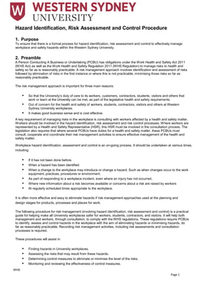 Page 1
Hazard Identification, Risk Assessment and Control Procedure
1. Purpose
To ensure that there is a formal process for hazard identification, risk assessment and control to effectively manage
workplace and safety hazards within the Western Sydney University.
2. Preamble
A Person Conducting A Business or Undertaking (PCBU) has obligations under the Work Health and Safety Act 2011
(WHS Act) as well as the Work Health and Safety Regulation 2011 (WHS Regulation) to manage risks to health and
safety so far as is reasonably practicable. A risk management approach involves identification and assessment of risks
followed by elimination of risks in the first instance or where this is not practicable, minimising those risks so far as
reasonably practicable.
The risk management approach is important for three main reasons:
• So that the University’s duty of care to its workers, customers, contractors, students, visitors and others that
work or learn at the University can be met, as part of the legislative health and safety requirements.
• Out of concern for the health and safety of workers, students, contractors, visitors and others at Western
Sydney University workplaces.
• It makes good business sense and is cost effective.
A key requirement of managing risks in the workplace is consulting with workers affected by a health and safety matter.
Workers should be involved in the hazard identification, risk assessment and risk control processes. Where workers are
represented by a Health and Safety Representative (HSR), this HSR must be involved in the consultation process. The
legislation also requires that where several PCBUs have duties for a health and safety matter, these PCBUs must
consult, cooperate and coordinate their risk management activities to ensure effective management of the health and
safety matter.
Workplace hazard identification, assessment and control is an on-going process. It should be undertaken at various times,
including:
• If it has not been done before.
• When a hazard has been identified
• When a change to the workplace may introduce or change a hazard. Such as when changes occur to the work
equipment, practices, procedures or environment.
• As part of responding to a workplace incident, even where an injury has not occurred.
• Where new information about a risk becomes available or concerns about a risk are raised by workers
• At regularly scheduled times appropriate to the workplace.
It is often more effective and easy to eliminate hazards if risk management approaches used at the planning and
design stages for products, processes and places for work.
The following procedure for risk management (involving hazard identification, risk assessment and control) is a practical
guide for helping make all University workplaces safer for workers, students, contractors, and visitors. It will help both
management and workers, through consultation, to comply with the WHS regulations. These regulations require PCBUs
to identify, assess and control hazards in the workplace with the aim of eliminating hazards or minimising hazards, do
far as reasonably practicable. Recording risk management activities, including risk assessments and consultation
processes is required.
These procedures will assist in:
• Finding hazards in University workplaces.
• Assessing the risks that may result from these hazards.
• Determining control measures to eliminate or minimise the level of the risks.
• Monitoring and reviewing the effectiveness of control measures.
WHS
 