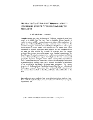 THE 'PEACE ON THE GOLAN' PROPOSAL
THE 'PEACE CANAL ON THE GOLAN' PROPOSAL: BENEFITS
ANDS RISKS TO REGIONAL WATER COOPERATION IN THE
MIDDLE EAST
BOAZ WACHTEL∗
, ALON LIEL
Abstract: Peace and water are interlinked existential variables in very short
supply in the Middle East. 'The Peace Canal on the Golan Heights Plan' (1991)
welds these two variables together in a project that provides mechanisms for
peace and confidence-building measures, additional water supplies to the
countries sharing the Jordan River watershed (excluding Lebanon) and a way to
restore the Sea of Galilee, Jordan River and Dead Sea with potable water. Other
alternatives to augment the regional water supplies and save the Dead Sea do
not show the same promise. For example, the proposed Red-Dead conduit
project is likely to cause irreversible damage to the chemical composition of the
Dead Sea, and desalination projects on the Mediterranean coast are insufficient
to make the required regional impact due to high cost of water, economic and
geographic disparities among the parties and the severity of the regional water
crisis. The Peace Canal plan is a win-win, conflict resolution proposal designed
to address both the regional water scarcity problem and support the attainment
of an Israeli-Syrian and Israeli-Palestinian peace agreements. This chapter
describes: 1) the Peace Canal Plan, 2) the history of the Plan in a political and
hydrological context, 3) The positions of the parties on Turkish water exports to
the M.E and their feedback on the Plan, and 4) the risks and benefits of the
Plan.
Keywords: water; peace; the Peace Canal on the Golan Heights Plan ("the Peace Canal
Plan" or "the Plan"); Turkey; Syria; Israel; Jordan, Palestinian Authority; water imports;
regional water plan.
∗
PO Box 3577 Kefar Netter 40593 Israel; Tel: 972-544573679; boaz.wachtel@gmail.com
 