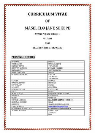 CURRICULUM VITAE
OF
MASELELO JANE SEKEPE
STAND NO 552 PHASE 1
ALLDAYS
0909
CELL NUMBER: 0714308325
PERSONAL DETAILS
SURNAME SEKEPE
FIRST NAMES MASELELOJANE
DATE OF BIRTH 1989/06/09
IDENTITY NUMBER 890609 1250 084
NATIONALITY SOUTHAFRICAN
HOME LANGUAGE SEPEDI
OTHERLANGUAGES ENGLISH
AFRIKAANS
TSHIVENDA
GENDER FEMALE
MARITAL STATUS MARRIED
DEPENDANT ONE {1}
RELIGION CHRISTIAN
HEALTH STATUS EXCELLENT
RACE BLACK
MUNICIPALITY BLOUBERGMUNICIPALITY
DISTRICT CAPRICORN
WARD WARD 18
DRIVERS LICENCE LEARNERS LICENCE (CODE 10)
CRIMINAL RECORDS NONE
HOBBIES SOCCER,READING& MUSIC
EMAILADDRESS maselelo28@gmail.com
OTHERCONTACT DETALS 0794663252&0625203878
POSTAL ADDRESS P.0 BOX 181
ALLDAYS
0909
 