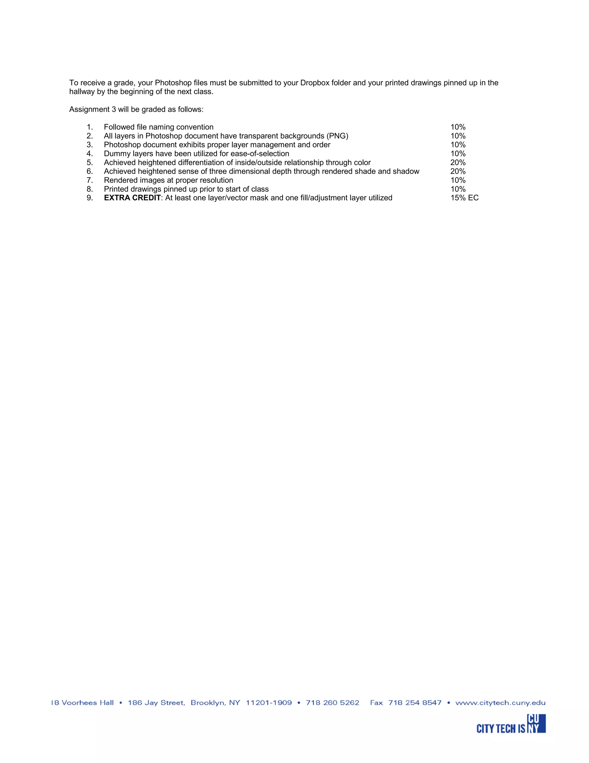 To receive a grade, your Photoshop files must be submitted to your Dropbox folder and your printed drawings pinned up in the
hallway by the beginning of the next class.
Assignment 3 will be graded as follows:
1. Followed file naming convention 10%
2. All layers in Photoshop document have transparent backgrounds (PNG) 10%
3. Photoshop document exhibits proper layer management and order 10%
4. Dummy layers have been utilized for ease-of-selection 10%
5. Achieved heightened differentiation of inside/outside relationship through color 20%
6. Achieved heightened sense of three dimensional depth through rendered shade and shadow 20%
7. Rendered images at proper resolution 10%
8. Printed drawings pinned up prior to start of class 10%
9. EXTRA CREDIT: At least one layer/vector mask and one fill/adjustment layer utilized 15% EC
 