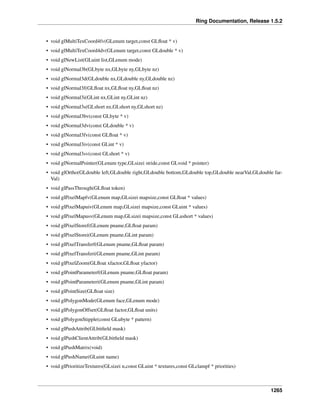 Ring Documentation, Release 1.5.2
• void glMultiTexCoord4fv(GLenum target,const GLﬂoat * v)
• void glMultiTexCoord4dv(GLenum target,const GLdouble * v)
• void glNewList(GLuint list,GLenum mode)
• void glNormal3b(GLbyte nx,GLbyte ny,GLbyte nz)
• void glNormal3d(GLdouble nx,GLdouble ny,GLdouble nz)
• void glNormal3f(GLﬂoat nx,GLﬂoat ny,GLﬂoat nz)
• void glNormal3i(GLint nx,GLint ny,GLint nz)
• void glNormal3s(GLshort nx,GLshort ny,GLshort nz)
• void glNormal3bv(const GLbyte * v)
• void glNormal3dv(const GLdouble * v)
• void glNormal3fv(const GLﬂoat * v)
• void glNormal3iv(const GLint * v)
• void glNormal3sv(const GLshort * v)
• void glNormalPointer(GLenum type,GLsizei stride,const GLvoid * pointer)
• void glOrtho(GLdouble left,GLdouble right,GLdouble bottom,GLdouble top,GLdouble nearVal,GLdouble far-
Val)
• void glPassThrough(GLﬂoat token)
• void glPixelMapfv(GLenum map,GLsizei mapsize,const GLﬂoat * values)
• void glPixelMapuiv(GLenum map,GLsizei mapsize,const GLuint * values)
• void glPixelMapusv(GLenum map,GLsizei mapsize,const GLushort * values)
• void glPixelStoref(GLenum pname,GLﬂoat param)
• void glPixelStorei(GLenum pname,GLint param)
• void glPixelTransferf(GLenum pname,GLﬂoat param)
• void glPixelTransferi(GLenum pname,GLint param)
• void glPixelZoom(GLﬂoat xfactor,GLﬂoat yfactor)
• void glPointParameterf(GLenum pname,GLﬂoat param)
• void glPointParameteri(GLenum pname,GLint param)
• void glPointSize(GLﬂoat size)
• void glPolygonMode(GLenum face,GLenum mode)
• void glPolygonOffset(GLﬂoat factor,GLﬂoat units)
• void glPolygonStipple(const GLubyte * pattern)
• void glPushAttrib(GLbitﬁeld mask)
• void glPushClientAttrib(GLbitﬁeld mask)
• void glPushMatrix(void)
• void glPushName(GLuint name)
• void glPrioritizeTextures(GLsizei n,const GLuint * textures,const GLclampf * priorities)
1265
 