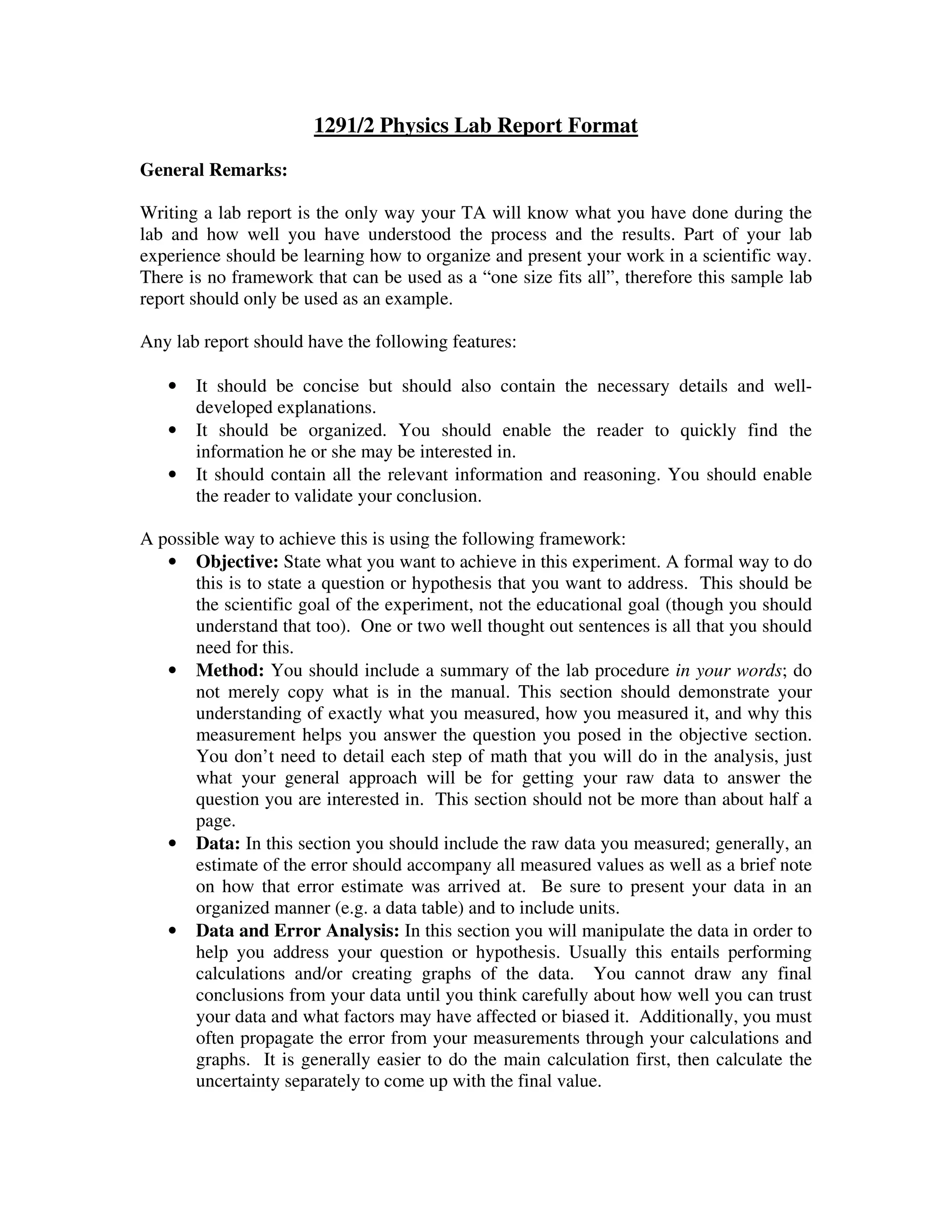 1291/2 Physics Lab Report Format
General Remarks:
Writing a lab report is the only way your TA will know what you have done during the
lab and how well you have understood the process and the results. Part of your lab
experience should be learning how to organize and present your work in a scientific way.
There is no framework that can be used as a “one size fits all”, therefore this sample lab
report should only be used as an example.
Any lab report should have the following features:
• It should be concise but should also contain the necessary details and well-
developed explanations.
• It should be organized. You should enable the reader to quickly find the
information he or she may be interested in.
• It should contain all the relevant information and reasoning. You should enable
the reader to validate your conclusion.
A possible way to achieve this is using the following framework:
• Objective: State what you want to achieve in this experiment. A formal way to do
this is to state a question or hypothesis that you want to address. This should be
the scientific goal of the experiment, not the educational goal (though you should
understand that too). One or two well thought out sentences is all that you should
need for this.
• Method: You should include a summary of the lab procedure in your words; do
not merely copy what is in the manual. This section should demonstrate your
understanding of exactly what you measured, how you measured it, and why this
measurement helps you answer the question you posed in the objective section.
You don’t need to detail each step of math that you will do in the analysis, just
what your general approach will be for getting your raw data to answer the
question you are interested in. This section should not be more than about half a
page.
• Data: In this section you should include the raw data you measured; generally, an
estimate of the error should accompany all measured values as well as a brief note
on how that error estimate was arrived at. Be sure to present your data in an
organized manner (e.g. a data table) and to include units.
• Data and Error Analysis: In this section you will manipulate the data in order to
help you address your question or hypothesis. Usually this entails performing
calculations and/or creating graphs of the data. You cannot draw any final
conclusions from your data until you think carefully about how well you can trust
your data and what factors may have affected or biased it. Additionally, you must
often propagate the error from your measurements through your calculations and
graphs. It is generally easier to do the main calculation first, then calculate the
uncertainty separately to come up with the final value.
 