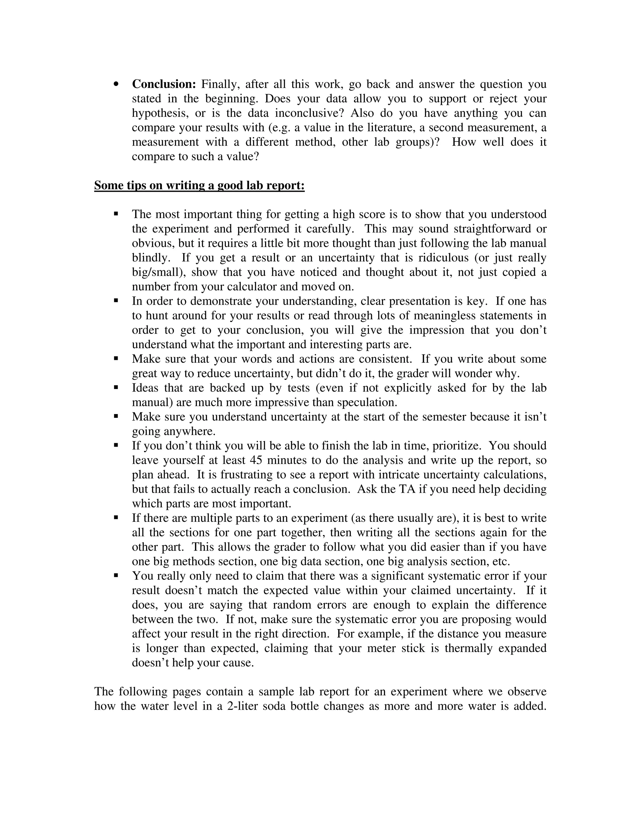 • Conclusion: Finally, after all this work, go back and answer the question you
stated in the beginning. Does your data allow you to support or reject your
hypothesis, or is the data inconclusive? Also do you have anything you can
compare your results with (e.g. a value in the literature, a second measurement, a
measurement with a different method, other lab groups)? How well does it
compare to such a value?
Some tips on writing a good lab report:
The most important thing for getting a high score is to show that you understood
the experiment and performed it carefully. This may sound straightforward or
obvious, but it requires a little bit more thought than just following the lab manual
blindly. If you get a result or an uncertainty that is ridiculous (or just really
big/small), show that you have noticed and thought about it, not just copied a
number from your calculator and moved on.
In order to demonstrate your understanding, clear presentation is key. If one has
to hunt around for your results or read through lots of meaningless statements in
order to get to your conclusion, you will give the impression that you don’t
understand what the important and interesting parts are.
Make sure that your words and actions are consistent. If you write about some
great way to reduce uncertainty, but didn’t do it, the grader will wonder why.
Ideas that are backed up by tests (even if not explicitly asked for by the lab
manual) are much more impressive than speculation.
Make sure you understand uncertainty at the start of the semester because it isn’t
going anywhere.
If you don’t think you will be able to finish the lab in time, prioritize. You should
leave yourself at least 45 minutes to do the analysis and write up the report, so
plan ahead. It is frustrating to see a report with intricate uncertainty calculations,
but that fails to actually reach a conclusion. Ask the TA if you need help deciding
which parts are most important.
If there are multiple parts to an experiment (as there usually are), it is best to write
all the sections for one part together, then writing all the sections again for the
other part. This allows the grader to follow what you did easier than if you have
one big methods section, one big data section, one big analysis section, etc.
You really only need to claim that there was a significant systematic error if your
result doesn’t match the expected value within your claimed uncertainty. If it
does, you are saying that random errors are enough to explain the difference
between the two. If not, make sure the systematic error you are proposing would
affect your result in the right direction. For example, if the distance you measure
is longer than expected, claiming that your meter stick is thermally expanded
doesn’t help your cause.
The following pages contain a sample lab report for an experiment where we observe
how the water level in a 2-liter soda bottle changes as more and more water is added.
 