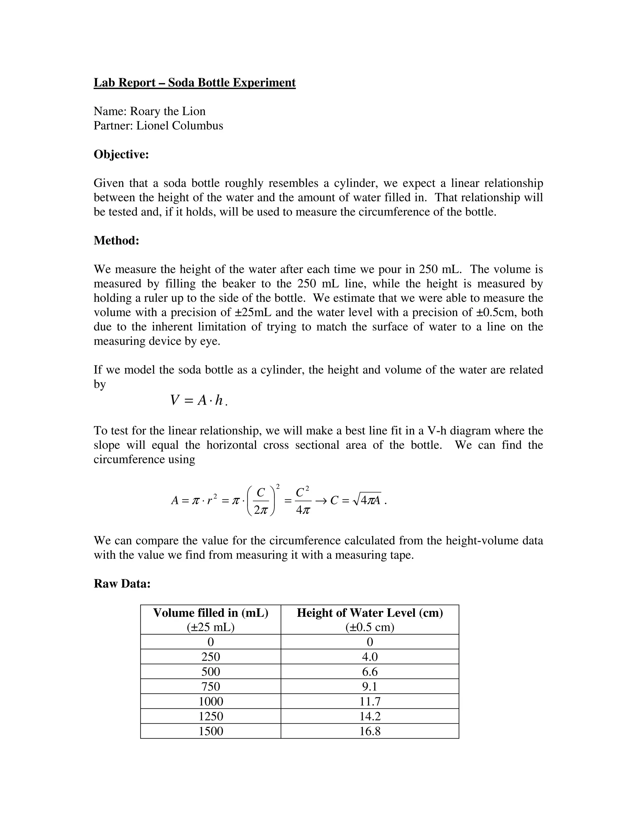 Lab Report – Soda Bottle Experiment
Name: Roary the Lion
Partner: Lionel Columbus
Objective:
Given that a soda bottle roughly resembles a cylinder, we expect a linear relationship
between the height of the water and the amount of water filled in. That relationship will
be tested and, if it holds, will be used to measure the circumference of the bottle.
Method:
We measure the height of the water after each time we pour in 250 mL. The volume is
measured by filling the beaker to the 250 mL line, while the height is measured by
holding a ruler up to the side of the bottle. We estimate that we were able to measure the
volume with a precision of ±25mL and the water level with a precision of ±0.5cm, both
due to the inherent limitation of trying to match the surface of water to a line on the
measuring device by eye.
If we model the soda bottle as a cylinder, the height and volume of the water are related
by
hAV ⋅= .
To test for the linear relationship, we will make a best line fit in a V-h diagram where the
slope will equal the horizontal cross sectional area of the bottle. We can find the
circumference using
AC
CC
rA π
ππ
ππ 4
42
22
2
=→=





⋅=⋅= .
We can compare the value for the circumference calculated from the height-volume data
with the value we find from measuring it with a measuring tape.
Raw Data:
Volume filled in (mL)
(±25 mL)
Height of Water Level (cm)
(±0.5 cm)
0 0
250 4.0
500 6.6
750 9.1
1000 11.7
1250 14.2
1500 16.8
 