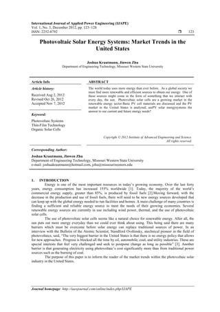 International Journal of Applied Power Engineering (IJAPE)
Vol. 1, No. 3, December 2012, pp. 123~128
ISSN: 2252-8792 123
Journal homepage: http://iaesjournal.com/online/index.php/IJAPE
Photovoltaic Solar Energy Systems: Market Trends in the
United States
Joshua Krautmann, Jinwen Zhu
Department of Engineering Technology, Missouri Western State University
Article Info ABSTRACT
Article history:
Received Aug 2, 2012
Revised Oct 26, 2012
Accepted Nov 7, 2012
The world today uses more energy than ever before. As a global society we
must find more renewable and efficient sources to obtain our energy. One of
these sources might come in the form of something that we interact with
every day, the sun. Photovoltaic solar cells are a growing market in the
renewable energy sector.Basic PV cell materials are discussed and the PV
market in the United States is analyzed; arePV solar energysystems the
answer to our current and future energy needs?
Keyword:
Photovoltaic Systems
Thin-Film Technology
Organic Solar Cells
Copyright © 2012 Institute of Advanced Engineering and Science.
All rights reserved.
Corresponding Author:
Joshua Krautmann, Jinwen Zhu
Department of Engineering Technology, Missouri Western State University
e-mail: joshuakrautmann@hotmail.com, jzhu@missouriwestern.edu
1. INTRODUCTION
Energy is one of the most important resources in today’s growing economy. Over the last forty
years, energy consumption has increased 155% worldwide [1]. Today, the majority of the world’s
commercial energy supply, greater than 85%, is produced by fossil fuels [2].Moving forward, with the
decrease in the production and use of fossil fuels, there will need to be new energy sources developed that
can keep up with the global energy needed to run facilities and homes. A main challenge of many countries is
finding a sufficient and reliable energy source to meet the needs of their growing economies. Several
renewable energy sources are currently in use including wind power, thermal, and the use of photovoltaic
solar cells.
The use of photovoltaic solar cells seems like a natural choice for renewable energy. After all, the
sun puts out more energy everyday than we could ever think about using. This being said there are many
barriers which must be overcome before solar energy can replace traditional sources of power. In an
interview with the Bulletin of the Atomic Scientist, Standford Ovshinsky, atechnical pioneer in the field of
photovoltaics, said, “The very biggest barrier in the United States is that there is no energy policy that allows
for new approaches. Progress is blocked all the time by oil, automobile, coal, and utility industries. These are
special interests that feel very challenged and seek to postpone change as long as possible” [3]. Another
barrier is that generating electricity using photovoltaic’s cost significantly more than from traditional power
sources such as the burning of coal.
The purpose of this paper is to inform the reader of the market trends within the photovoltaic solar
industry in the United States.
 