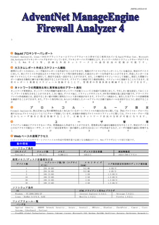 JMPRL49XX40-05




ト




    Squid プロキシサーバレポート
Firewall Analyzer は、 Linux ・ UNIX のプラットフォームでファイアウォールと併せて広く使用されている Squid や Blue Coat 、 Microsoft
ISA、
ISA、NetCache のプロキシサーバログをサポートしています。         プロキシサーバログの解析により、ネットワーク内のトラフィックやユーザがアクセ
ス し た Web サ イ ト 等 、 詳 細 な 外 部 ネ ッ ト ワ ー ク と の 通 信 状 況 の 把 握 が 可 能 で す 。

    カスタムレポート作成とスケジュール機能
標準のレポートのほかに、ユーザ独自のレポートを作成することができます。複数のデバイスログをインポートしている場合は、
標準のレポートのほかに、ユーザ独自のレポートを作成することができます。複数のデバイスログをインポートしている場合は、特定のデバイス
に対して、  更にプロトコルや送信元ホストやあて先アドレス等の条件を指定した独自のレポートを作成することができます。                 作成したレポートを
PDF ファイルとしてメールに添付して、   指定する宛先へ送信することができます。       また、この操作をスケジュールとして登録し、      指定した間隔でレ
ポート通知を自動的に繰り返す様に設定することができます。クライアント画面で行う検索処理を、スケジュールに登録することもできます。定
常 の レ ポ ー ト 業 務 を ス ケ ジ ュ ー ル 登 録 す る こ と で 、 管 理 者 の 作 業 負 荷 を 軽 減 す る こ と が で き ま す 。

    ネットワークの問題発生時と異常検出時のアラート通知
ネットワーク管理者は、ネットワーク内の問題や通常のネットワーク状態(トレンド)と相違する異常に対して、
           ネットワーク内の問題や通常のネットワーク状態( トレンド)           予めしきい値を設定しておくこと
で、アラートを発生させることができます。しきい値は、デバイス毎に、トラフィックやウィルス、 等の情報を基に設定可能です。
                                             VPN            アラートプロ
ファイル作成画面には、設定するしきい値の判断に便利なトレンド表示画面があります。クライアント画面から、発生した全アラートの詳細情報
を確認することができます。また、アラート発生時には、あらかじめ指定したメールアドレスに自動で通知メールを送信するように、設定すること
が            で             き             ま          す            。

                  プ        ロ       ト          コ       ル       ・          グ       ル        ー         プ       設        定
Firewall Analyzer は、例えば 80/tcp 等の標準的な良く知られているポート/プロトコルの組み合わせに関しては Web プロトコル・グループに
                               等の標準的な良く知られているポート/                、『Web
                                                                 、『
属する http プロトコル』      というようにグループ登録しています。    未登録の多様なプロトコルのトラフィックに関しては、   プロトコル・グループ設
定 か ら ユ ー ザ 独 自 に 指 定 登 録 す る こ と で 、 正 確 な ネ ッ ト ワ ー ク 状 況 の 分 析 が 可 能 に な り ま す 。

                                       ユ                  ー                  ザ                     管                 理
クライアント画面にアクセスするユーザは、管理画面から作成することができます。管理者以外の適切な権限を付与することで、特定のデバイス
にのみアクセス可能なユーザや、メールサーバ設定変更等の一部の操作しか許可されないユーザを作成するなど、ユーザの権限の適切に管理する
こ        と        が        で         き        ま        す        。

    Web ベースの遠隔アクセス
レポートプロファイルやアラートプロファイルの作成や管理作業で必要となる機能はすべて、Web ブラウザひとつで実行可能です。
     動作環境
 ハードウェア条件
    CPU タイプ             クロック数              メモリ                 ディスク空き容量                         画面解像度
    Pentium 4           1 GHz 以上           512MB 以上            1GB 以上                           1024×768 ピクセル

 推奨メモリ/ディスク容量増加目安
                              ログレコード数/秒 (ログサイ                  メ    モ リ サ イ ズ
     デバイス数                                                                           ログ保存設定有効時のディスク増加量
                           ズ/日)                             (RAM)
              1              250 (6 GB)                       512   MB                4 GB/日
              2              250 (6 GB)                       512   MB                4 GB/日
              5              100 (3 GB)                         1   GB               1.5 GB/日
             10              100 (3 GB)                         2   GB               1.5 GB/日
             20              100 (3 GB)                         3   GB               1.5 GB/日
             30              100 (3 GB)                         4   GB               1.5 GB/日

 ソフトウェア条件
     OS                                                    HTML クライアント用 Web ブラウザ
    Windows - NT/2000/2003/XP                              Internet Explorer 5.5 以上 Netscape 7.0 以上
    Linux - RedHat 8.0/9.0, SuSE                           Mozilla 1.5 以上           Firefox 1.0 以上

 ファイアウォール一覧
     ベンダ名
    Applied Identity 、 ARKOON Network Security 、 Astaro 、 Aventail 、 AWStats 、 BlueCoat 、 CheckPoint 、 Cimcor 、 Cisco
    Systems、CyberGuard 、Fortinet
    FreeBSD、Global Technologies、Ingate、Inktomi、Lucent、Microsoft ISA、NetApp、NetASQ、NetFilter、Netopia、NetScreen、Network-1
 