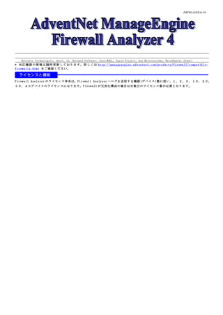 JMPRL49XX40-05




    Recourse Technologies、Snort、St. Bernard Software、SonicWALL、Squid Project、Sun Microsystems、WatchGuard、Zywall
* 対 応 機 器 の 情 報 は 随 時 更 新 し て お り ま す 。 詳 し く は http://manageengine.adventnet.com/products/firewall/compatible-
firewalls.html をご確認ください。

  ライセンスと機能
Firewall Analyzer のライセンス体系は、Firewall Analyzer へログを送信する機器(デバイス)数に従い、１，２，５，１０，２０，
３０，４０デバイスのライセンスになります。Firewall が冗長化構成の場合は台数分のライセンス数が必要となります。
 