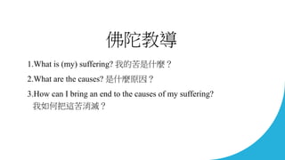 佛陀教導
1.What is (my) suffering? 我的苦是什麼？
2.What are the causes? 是什麼原因？
3.How can I bring an end to the causes of my sufferin...