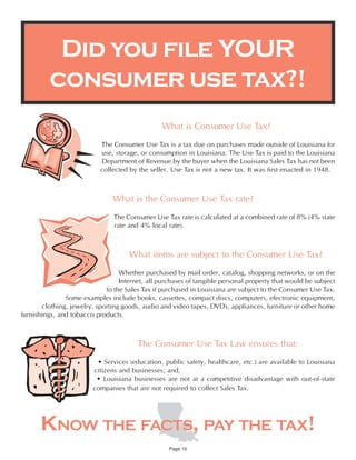 Did you file YOUR
         consumer use tax?!
                                                What is Consumer Use Tax?
                           The Consumer Use Tax is a tax due on purchases made outside of Louisiana for
                           use, storage, or consumption in Louisiana. The Use Tax is paid to the Louisiana
                           Department of Revenue by the buyer when the Louisiana Sales Tax has not been
                           collected by the seller. Use Tax is not a new tax. It was first enacted in 1948.



                               What is the Consumer Use Tax rate?
                                The Consumer Use Tax rate is calculated at a combined rate of 8% (4% state
                                rate and 4% local rate).



                                     What items are subject to the Consumer Use Tax?
                                  Whether purchased by mail order, catalog, shopping networks, or on the
                                  Internet, all purchases of tangible personal property that would be subject
                             to the Sales Tax if purchased in Louisiana are subject to the Consumer Use Tax.
               Some examples include books, cassettes, compact discs, computers, electronic equipment,
       clothing, jewelry, sporting goods, audio and video tapes, DVDs, appliances, furniture or other home
furnishings, and tobacco products.



                                        The Consumer Use Tax Law ensures that:
                          • Services (education, public safety, healthcare, etc.) are available to Louisiana
                         citizens and businesses; and,
                          • Louisiana businesses are not at a competitive disadvantage with out-of-state
                         companies that are not required to collect Sales Tax.




      KNOW THE FACTS, PAY THE TAX!
                                                   Page 15
 