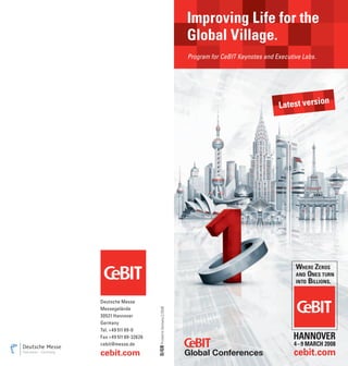 Improving Life for the
                                                        Global Village.
                                                        Program for CeBIT Keynotes and Executive Labs.




                                                                                                         n
                                                                                        Latest versio




Deutsche Messe
                       D/GB Printed in Germany 2/2008




Messegelände
30521 Hannover
Germany
Tel. +49 511 89-0
Fax +49 511 89-32626
cebit@messe.de

cebit.com
 