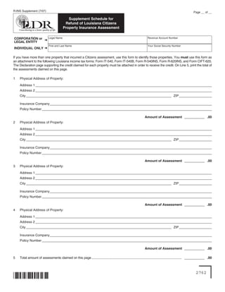 R-INS Supplement (7/07)                                                                                                                                     Page __ of __

                                             Supplement Schedule for
                                           Refund of Louisiana Citizens
                                          Property Insurance Assessment

                             Legal Name                                                                             Revenue Account Number
CORPORATION or ➜
LEGAL ENTITY
                             First and Last Name                                                                    Your Social Security Number
INDIVIDUAL ONLY ➜

If you have more than one property that incurred a Citizens assessment, use this form to identify those properties. You must use this form as
an attachment to the following Louisiana income tax forms: Form IT-540, Form IT-540B, Form R-540INS, Form R-620INS, and Form CIFT-620.
The Declaration page supporting the credit claimed for each property must be attached in order to receive the credit. On Line 5, print the total of
the assessments claimed on this page.

1   Physical Address of Property:

    Address 1 _ _ _ _ _ _ _ _ _ _ _ _ _ _ _ _ _ _ _ _ _ _ _ _ _ _ _ _ _ _ _ _ _ _ _ _ _ _ _ _ _ _ _ _ _ _ _ _ _ _ _ _ _ _ _ _ _ _ _ _ _ _ _ _ _ _ _ _ _ _ _ _ _ _ _ _ _ _ _ _
               _______________________________________________________________________________
    Address 2 _ _ _ _ _ _ _ _ _ _ _ _ _ _ _ _ _ _ _ _ _ _ _ _ _ _ _ _ _ _ _ _ _ _ _ _ _ _ _ _ _ _ _ _ _ _ _ _ _ _ _ _ _ _ _ _ _ _ _ _ _ _ _ _ _ _ _ _ _ _ _ _ _ _ _ _ _ _ _ _
               _______________________________________________________________________________
    City _______________________________________________________________________________ ZIP _ _ _ _ _ _ _ _ _ _ _ _ _ _ _
                                                                                              ______________

    Insurance Company _ _ _ _ _ _ _ _ _ _ _ _ _ _ _ _ _ _ _ _ _ _ _ _ _ _ _ _ _ _ _ _ _ _ _ _ _ _ _ _ _ _ _ _ _ _ _ _ _ _ _ _ _ _ _ _ _ _ _ _ _ _ _ _ _ _ _ _ _ _ _ _ _
                       _________________________________________________________________________
    Policy Number _ _ _ _ _ _ _ _ _ _ _ _ _ _ _ _ _ _ _ _ _ _ _ _ _ _ _ _ _ _ _ _ _ _ _ _ _ _ _ _ _ _ _ _ _ _ _ _ _ _ _ _ _ _ _ _ _ _ _ _ _ _ _ _ _ _ _ _ _ _ _ _ _ _ _ _ _
                   ____________________________________________________________________________

                                                                                                                  Amount of Assessment ___________ .00
2   Physical Address of Property:

    Address 1 _ _ _ _ _ _ _ _ _ _ _ _ _ _ _ _ _ _ _ _ _ _ _ _ _ _ _ _ _ _ _ _ _ _ _ _ _ _ _ _ _ _ _ _ _ _ _ _ _ _ _ _ _ _ _ _ _ _ _ _ _ _ _ _ _ _ _ _ _ _ _ _ _ _ _ _ _ _ _ _
               _______________________________________________________________________________
    Address 2 _ _ _ _ _ _ _ _ _ _ _ _ _ _ _ _ _ _ _ _ _ _ _ _ _ _ _ _ _ _ _ _ _ _ _ _ _ _ _ _ _ _ _ _ _ _ _ _ _ _ _ _ _ _ _ _ _ _ _ _ _ _ _ _ _ _ _ _ _ _ _ _ _ _ _ _ _ _ _ _
               _______________________________________________________________________________
    City _______________________________________________________________________________ ZIP _ _ _ _ _ _ _ _ _ _ _ _ _ _ _
                                                                                              ______________

    Insurance Company _ _ _ _ _ _ _ _ _ _ _ _ _ _ _ _ _ _ _ _ _ _ _ _ _ _ _ _ _ _ _ _ _ _ _ _ _ _ _ _ _ _ _ _ _ _ _ _ _ _ _ _ _ _ _ _ _ _ _ _ _ _ _ _ _ _ _ _ _ _ _ _ _
                       _________________________________________________________________________
    Policy Number _ _ _ _ _ _ _ _ _ _ _ _ _ _ _ _ _ _ _ _ _ _ _ _ _ _ _ _ _ _ _ _ _ _ _ _ _ _ _ _ _ _ _ _ _ _ _ _ _ _ _ _ _ _ _ _ _ _ _ _ _ _ _ _ _ _ _ _ _ _ _ _ _ _ _ _ _
                   ____________________________________________________________________________

                                                                                                                  Amount of Assessment ___________ .00
3   Physical Address of Property:

    Address 1 _ _ _ _ _ _ _ _ _ _ _ _ _ _ _ _ _ _ _ _ _ _ _ _ _ _ _ _ _ _ _ _ _ _ _ _ _ _ _ _ _ _ _ _ _ _ _ _ _ _ _ _ _ _ _ _ _ _ _ _ _ _ _ _ _ _ _ _ _ _ _ _ _ _ _ _ _ _ _ _
               _______________________________________________________________________________
    Address 2 _ _ _ _ _ _ _ _ _ _ _ _ _ _ _ _ _ _ _ _ _ _ _ _ _ _ _ _ _ _ _ _ _ _ _ _ _ _ _ _ _ _ _ _ _ _ _ _ _ _ _ _ _ _ _ _ _ _ _ _ _ _ _ _ _ _ _ _ _ _ _ _ _ _ _ _ _ _ _ _
               _______________________________________________________________________________
    City _______________________________________________________________________________ ZIP _ _ _ _ _ _ _ _ _ _ _ _ _ _ _
                                                                                              ______________

    Insurance Company _ _ _ _ _ _ _ _ _ _ _ _ _ _ _ _ _ _ _ _ _ _ _ _ _ _ _ _ _ _ _ _ _ _ _ _ _ _ _ _ _ _ _ _ _ _ _ _ _ _ _ _ _ _ _ _ _ _ _ _ _ _ _ _ _ _ _ _ _ _ _ _ _
                       _________________________________________________________________________
    Policy Number _ _ _ _ _ _ _ _ _ _ _ _ _ _ _ _ _ _ _ _ _ _ _ _ _ _ _ _ _ _ _ _ _ _ _ _ _ _ _ _ _ _ _ _ _ _ _ _ _ _ _ _ _ _ _ _ _ _ _ _ _ _ _ _ _ _ _ _ _ _ _ _ _ _ _ _ _
                   ____________________________________________________________________________

                                                                                                                  Amount of Assessment ___________ .00
4   Physical Address of Property:

    Address 1 _ _ _ _ _ _ _ _ _ _ _ _ _ _ _ _ _ _ _ _ _ _ _ _ _ _ _ _ _ _ _ _ _ _ _ _ _ _ _ _ _ _ _ _ _ _ _ _ _ _ _ _ _ _ _ _ _ _ _ _ _ _ _ _ _ _ _ _ _ _ _ _ _ _ _ _ _ _ _ _
               _______________________________________________________________________________
    Address 2 _ _ _ _ _ _ _ _ _ _ _ _ _ _ _ _ _ _ _ _ _ _ _ _ _ _ _ _ _ _ _ _ _ _ _ _ _ _ _ _ _ _ _ _ _ _ _ _ _ _ _ _ _ _ _ _ _ _ _ _ _ _ _ _ _ _ _ _ _ _ _ _ _ _ _ _ _ _ _ _
               _______________________________________________________________________________
    City _______________________________________________________________________________ ZIP _ _ _ _ _ _ _ _ _ _ _ _ _ _ _
                                                                                              ______________

    Insurance Company _ _ _ _ _ _ _ _ _ _ _ _ _ _ _ _ _ _ _ _ _ _ _ _ _ _ _ _ _ _ _ _ _ _ _ _ _ _ _ _ _ _ _ _ _ _ _ _ _ _ _ _ _ _ _ _ _ _ _ _ _ _ _ _ _ _ _ _ _ _ _ _ _
                       _________________________________________________________________________
    Policy Number _ _ _ _ _ _ _ _ _ _ _ _ _ _ _ _ _ _ _ _ _ _ _ _ _ _ _ _ _ _ _ _ _ _ _ _ _ _ _ _ _ _ _ _ _ _ _ _ _ _ _ _ _ _ _ _ _ _ _ _ _ _ _ _ _ _ _ _ _ _ _ _ _ _ _ _ _
                   ____________________________________________________________________________

                                                                                                                  Amount of Assessment ___________ .00

5   Total amount of assessments claimed on this page .................................................................................................. ___________ .00



                                                                                                                                                              2762
 