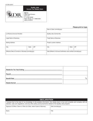 R-1040 (9/07)

                                                         Quality Jobs
                                                    Income Tax Rebate Claim

                                              Mail to:
                                              Office Audit Division
                                              ICFT Unit
                                              P. O. Box 66362
                                              Baton Rouge, LA 70896-6362
                                              (225) 219-2270




                                                                                                                                                          Please print or type.
                                                                                                        Date of Claim (mm/dd/yyyy)


LA Revenue Account Number                                                                               Quality Jobs Contract No.


Legal Name of Business                                                                                  Trade Name of Business


Mailing Address                                                                                         Project Location Address


City                                                    State        ZIP                                City                                      State    ZIP


Effective Date of Contract or Renewal (mm/dd/yyyy)                                                      Date Affidavit of Annual Certification was certified (mm/dd/yyyy)




Rebate for Tax Year Ending ...................................................................................................


Payroll ......................................................................................................................................


                                                                                                                                                                            %
Benefit Rate .............................................................................................................................


Rebate Earned ........................................................................................................................




                                                                                     DECLARATION
I declare that to the best of my knowledge of all available information, this rebate claim is true and complete and complies with all
statutes, rules and regulations, and any other policy pronouncements related to the Quality Jobs program.
Signature of Officer, Owner or Other (for Other, attach Power of Attorney):                                      Date (mm/dd/yyyy)


Name                                                                                                             Title
 