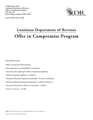 A Publication of the
Louisiana Department of Revenue
Offer in Compromise Program
P.O. Box 201
Baton Rouge, Louisiana 70821-0201

Form R-20212 (Rev 12/08)




                 Louisiana Department of Revenue
             Offer in Compromise Program




This Booklet Contains:

• Offer in Compromise Policy Statement

• Basic Information Concerning Offers in Compromise

• Instructions for Completing the Offer in Compromise Application

• Offer in Compromise Application – R-20212A

• Statement of Financial Condition for Individuals – R-20212I (Individual)

• Statement of Financial Condition for Businesses – R-20212B (Business)

• Document Checklist for Offer in Compromise – R-20211

• Power of Attorney – R-7006




Note: This booklet may be downloaded from our website at
http://www.revenue.louisiana.gov
 