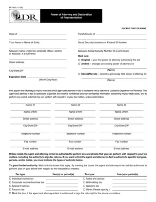 R-7006 (11/08)


                                            Power of Attorney and Declaration
                                                   of Representative



                                                                                                                          PLEASE TYPE OR PRINT.

State of                                                                 Parish/County of


Your Name or Name of Entity                                              Social Security/Louisiana or Federal ID Number


Spouse’s name, if joint (or corporate officer, partner                   Spouse’s Social Security Number (if a joint return)
or fiduciary, if a business)
                                                                         Mark one:
                                                                           Original – your first power of attorney authorizing this act
                                                                         	
Street address
                                                                          Amend – changes an existing power of attorney for

                                                                                                         (Name)
City/State/ZIP
                                                                           Cancel/Revoke – cancels a previously filed power of attorney for
                                                                         	
Expiration Date ______________________________
                         (Month/Day/Year)                                                                (Name)



I/we appoint the following as my/our true and lawful agent and attorney-in-fact to represent me/us before the Louisiana Department of Revenue. The
agent and attorney-in-fact is authorized to provide and receive confidential and non-confidential information concerning my/our state taxes, and to
perform any and all acts that I/we can perform with respect to my/our tax matters, unless noted below.


                   Name #1                                         Name #2                                           Name #3


                 Name of firm                                    Name of firm                                      Name of firm


                 Street address                                 Street address                                    Street address


                 City/State/ZIP                                 City/State/ZIP                                     City/State/ZIP

     (      )                                        (      )                                        (       )
            Telephone number                                Telephone number                                     Telephone number

     (      )                                        (      )                                        (       )
                  Fax number                                     Fax number                                        Fax number


                E-mail address                                  E-mail address                                    E-mail address

Unless noted, the agent and attorney-in-fact is authorized to perform any and all acts that you can perform with respect to your tax
matters, including the authority to sign tax returns. If you want to limit the agent and attorney-in-fact’s authority to specific tax types,
periods, and/or duties, you must indicate the types of authority below.

To grant limited authority: Mark only the boxes that apply. By marking the boxes, the agent and attorney-in-fact will be authorized to
perform acts on your behalf with respect to the indicated tax matters:

      Tax type                                Year(s) or period(s)                Tax type                           Year(s) or period(s)
 Individual income tax                                                           Sales and use tax
 Corporate income/franchise tax                                                  Withholding tax
 Special Fuels tax                                                               Gasoline tax
 Tobacco tax                                                                     Other (Please specify.)
 Mark this box, if the agent and attorney-in-fact is authorized to sign the return(s) for the above tax matters.
	
 