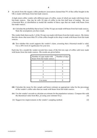 4
3

An article from the organic coffee producers association claimed that 5% of the coffee bought in the
UK is made with beans from fair-trade sources.
A high-street coffee vendor sells different types of coffee, some of which are made with beans from
fair-trade sources. One day he sells 10 cups of coffee in the ﬁrst half hour of trading. He uses
a binomial B(n, p) distribution to model the number of these cups that are made with beans from
fair-trade sources.
(i) Calculate the probability that at least 2 of the 10 cups are made with beans from fair-trade sources.
State the assumptions you have made.
[4]

The vendor ﬁnds that exactly 1 of the 10 cups was made with beans from fair-trade sources. He claims
that this shows that more than 5% of the coffee bought in his shop is made with beans from fair-trade
sources.
(ii) Test whether this result supports the vendor’s claim, assuming that a binomial model is valid.
Use a 20% level of signiﬁcance for your test.
[4]

Each day for a month the vendor records how many of the ﬁrst ten cups of coffee sold were made
with beans from fair-trade sources. His results are given below.
Number of cups made with
beans from fair-trade sources

Number of days

0

4

1

7

2

9

3

6

4

3

5

1

6 or more

0

(iii) Calculate the mean for this sample and hence estimate an appropriate value for the percentage
of the vendor’s coffee sales that are made with beans from fair-trade sources.
[3]
(iv) Use the vendor’s records to calculate an estimate for the population variance. Compare this with
[4]
the theoretical value from B(n, p) using your estimate for p.
(v) Suggest two improvements to the vendor’s sampling method.

© UCLES 2011

1347/02/SP/12

[2]

 