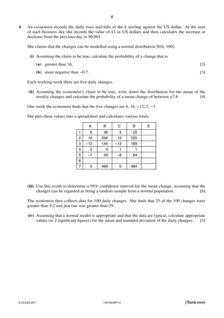 5
4

An economist records the daily rises and falls of the £ sterling against the US dollar. At the start
of each business day she records the value of £1 in US dollars and then calculates the increase or
decrease from the previous day in $0.001.
She claims that the changes can be modelled using a normal distribution N(0, 100).
(i) Assuming the claim to be true, calculate the probability of a change that is
(a) greater than 16,

[3]

(b) more negative than −0.7.

[3]

Each working week there are ﬁve daily changes.
(ii) Assuming the economist’s claim to be true, write down the distribution for the mean of the
weekly changes and calculate the probability of a mean change of between ±7.8.
[4]

One week the economist ﬁnds that the ﬁve changes are 6, 16, −12, 2, −7.
She puts these values into a spreadsheet and calculates various totals.
A

B

C

D

6

36

5

25

2

16

256

15

225

3

−12

144

169

2

4

−13
1

1

−7

49

−8

64

5

489

0

484

1

4
5
6
7

E

(iii) Use this result to determine a 95% conﬁdence interval for the mean change, assuming that the
changes can be regarded as being a random sample from a normal population.
[6]

The economist then collects data for 100 daily changes. She ﬁnds that 25 of the 100 changes were
greater than 9.2 and just one was greater than 29.
(iv) Assuming that a normal model is appropriate and that the data are typical, calculate appropriate
values (to 2 signiﬁcant ﬁgures) for the mean and standard deviation of the daily changes.
[5]

© UCLES 2011

1347/02/SP/12

[Turn over

 