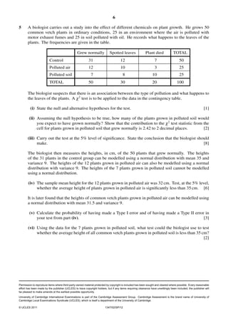 6
5

A biologist carries out a study into the effect of different chemicals on plant growth. He grows 50
common vetch plants in ordinary conditions, 25 in an environment where the air is polluted with
motor exhaust fumes and 25 in soil polluted with oil. He records what happens to the leaves of the
plants. The frequencies are given in the table.
Grew normally

Spotted leaves

Plant died

TOTAL

Control

31

12

7

50

Polluted air

12

10

3

25

Polluted soil

7

8

10

25

50

30

20

100

TOTAL

The biologist suspects that there is an association between the type of pollution and what happens to
the leaves of the plants. A χ 2 test is to be applied to the data in the contingency table.
(i) State the null and alternative hypotheses for the test.

[1]

(ii) Assuming the null hypothesis to be true, how many of the plants grown in polluted soil would
you expect to have grown normally? Show that the contribution to the χ 2 test statistic from the
cell for plants grown in polluted soil that grew normally is 2.42 to 2 decimal places.
[2]
(iii) Carry out the test at the 5% level of signiﬁcance. State the conclusion that the biologist should
make.
[8]

The biologist then measures the heights, in cm, of the 50 plants that grew normally. The heights
of the 31 plants in the control group can be modelled using a normal distribution with mean 35 and
variance 9. The heights of the 12 plants grown in polluted air can also be modelled using a normal
distribution with variance 9. The heights of the 7 plants grown in polluted soil cannot be modelled
using a normal distribution.
(iv) The sample mean height for the 12 plants grown in polluted air was 32 cm. Test, at the 5% level,
whether the average height of plants grown in polluted air is signiﬁcantly less than 35 cm. [6]

It is later found that the heights of common vetch plants grown in polluted air can be modelled using
a normal distribution with mean 31.5 and variance 9.
(v) Calculate the probability of having made a Type I error and of having made a Type II error in
your test from part (iv).
[3]
(vi) Using the data for the 7 plants grown in polluted soil, what test could the biologist use to test
whether the average height of all common vetch plants grown in polluted soil is less than 35 cm?
[2]

Permission to reproduce items where third-party owned material protected by copyright is included has been sought and cleared where possible. Every reasonable
effort has been made by the publisher (UCLES) to trace copyright holders, but if any items requiring clearance have unwittingly been included, the publisher will
be pleased to make amends at the earliest possible opportunity.
University of Cambridge International Examinations is part of the Cambridge Assessment Group. Cambridge Assessment is the brand name of University of
Cambridge Local Examinations Syndicate (UCLES), which is itself a department of the University of Cambridge.
© UCLES 2011

1347/02/SP/12

 
