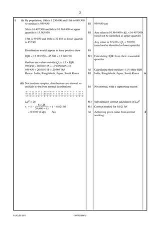 2
(i) By population, 10th is 1 230 600 and 11th is 688 300
so median is 959 450

B1

959 450 cao

5th is 16 407 500 and 6th is 10 364 400 so upper
quartile is 13 385 950

1

B1

Any value in 10 364 400 < Q3 < 16 407 500
(need not be identiﬁed as upper quartile)

15th is 59 070 and 16th is 32 410 so lower quartile
is 45 740

Any value in 32 410 < Q1 < 59 070
(need not be identiﬁed as lower quartile)

Distribution would appear to have positive skew

B1

IQR = 13 385 950 − 45 740 = 13 340 210

M1 Calculating IQR from their reasonable
quartiles

Outliers are values outside Q2 ± 1.5 × IQR
959 450 − 20 010 315 = −19 050 865 < 0
959 450 + 20 010 315 = 20 969 765
Hence: India, Bangladesh, Japan, South Korea

(ii) Not random samples, distributions are skewed so
unlikely to be from normal distributions
16 8 12 13 11 2 20 14 18 10 4 17 19 5
19 10 13 14 11 3 20 12 18 9 4 16 17 5
−3 −2 −1 −1 0 1 0 2 0 1 0 1 2 0

9
8
1

6
6
0

3
2
1

A1
B1

Calculating their median + 1.5 × their IQR
6
India, Bangladesh, Japan, South Korea

B1

Not normal, with a supporting reason

1 15 7
1 15 7
0 0 0

Σ d 2 = 28

M1 Substantially correct calculation of Σ d 2

rs = 1 −

M1 Correct method for 0.021 05

6 × 28
= 1 − 0.021 05
20(400 − 1)
= 0.9789 (4 dp)
AG

© UCLES 2011

A1

1347/02/SM/12

Achieving given value from correct
working

4

 