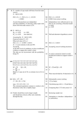 4
3

(i) X = number of cups made with beans from fair-trade
sources
X ∼ B(10, 0.05)

P(X ≥ 2) = 1 − P(X ≤ 1) = 1 − 0.9139
= 0.0861

M1 P(X ≤ 1) = 0.9139
A1 0.0861 from correct working

Assume that purchases are independent
and that probability of choosing coffee made with
beans from fair-trade sources is 5%

B1

B1
(ii) X ∼ B(10, p)
H0 : p = 0.05
H1 : p > 0.05

α = 20%
one-sided test

B1

Assuming H0 : X ∼ B(10, 0.05)
Expected (mean) X = 0.5
Observed value of X is 1
P(X ≥ 1) = 1 − 0.5987 = 0.4013
X = 1 is not (entirely) in the tail 20%
Accept H0
At the 80% level of conﬁdence we have insufﬁcient
evidence to support the vendor’s claim
The data are not inconsistent with the probability
being 5%

(iii)

x

0

1

2

3

4

5

4

7

9

6

3

1

Null and alternative hypotheses correct

B1

4

P(X ≥ 1) = 0.4013

M1 Accept H0 (even if working incorrect)

A1

A correct conclusion stated in words
Insufﬁcient evidence to support vendor’s
claim

4

>5

f

0

Σ f = 30
Σ fx = 60
60
x=
=2
30
Mean is 2 cups out of 10, so estimate of p is 0.2 or
20%

2

(iv) Σ f x − x = 50
s2 = 50 ÷ 29 = 1.724

M1 Σ f = 30 and Σ fx = 60
A1

2

B1

Their mean divided by 10 (decimal or %) 3

M1 Substantially correct working
A1 1.72 or better

npq = 10 × 0.2 × 0.8 = 1.6
The estimated population variance is similar to the
theoretical value, but is slightly larger

(v) Vendor should have used a larger sample
and should have chosen coffee sales randomly
through the day

© UCLES 2011

Independence (not sufﬁcient just to say
that we are assuming a binomial model
is valid)
p = 0.05

1347/02/SM/12

M1 Calculating npq with n = 10 and their p
A1

Comparing their 1.72 with correct 1.6

B1

Increasing sample size

B1

Attempting to introduce independence
or randomness

4

2

 