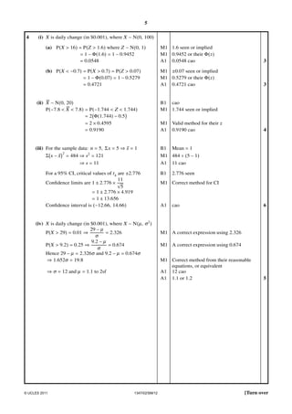 5
4

(i) X is daily change (in $0.001), where X ∼ N(0, 100)
(a) P(X > 16) = P(Z > 1.6) where Z ∼ N(0, 1)
= 1 − Φ(1.6) = 1 − 0.9452
= 0.0548

M1 1.6 seen or implied
M1 0.9452 or their Φ( )
A1 0.0548 cao

3

(b) P(X < −0.7) = P(X > 0.7) = P(Z > 0.07)
= 1 − Φ(0.07) = 1 − 0.5279
= 0.4721

M1 ±0.07 seen or implied
M1 0.5279 or their Φ( )
A1 0.4721 cao

3

(ii) X ∼ N(0, 20)
P(−7.8 < X < 7.8) = P(−1.744 < Z < 1.744)
= 2 Φ(1.744) − 0.5
= 2 × 0.4595
= 0.9190
(iii) For the sample data: n = 5, Σ x = 5 ⇒ x = 1
Σ x−x

2

= 484 ⇒ s2 = 121
⇒ s = 11

For a 95% CI, critical values of t4 are ±2.776
11
Conﬁdence limits are 1 ± 2.776 × √
5
= 1 ± 2.776 × 4.919
= 1 ± 13.656
Conﬁdence interval is (−12.66, 14.66)
(iv) X is daily change (in $0.001), where X ∼ N(µ , σ 2 )
29 − µ
P(X > 29) = 0.01 ⇒
= 2.326
σ
9.2 − µ
= 0.674
P(X > 9.2) = 0.25 ⇒
σ
Hence 29 − µ = 2.326σ and 9.2 − µ = 0.674σ
⇒ 1.652σ = 19.8
⇒ σ = 12 and µ = 1.1 to 2sf

© UCLES 2011

1347/02/SM/12

B1 cao
M1 1.744 seen or implied
M1 Valid method for their
A1 0.9190 cao

B1

4

Mean = 1

M1 484 ÷ (5 − 1)
A1 11 cao
B1

2.776 seen

M1 Correct method for CI

A1

cao

6

M1 A correct expression using 2.326
M1 A correct expression using 0.674
M1 Correct method from their reasonable
equations, or equivalent
A1 12 cao
A1 1.1 or 1.2

5

[Turn over

 