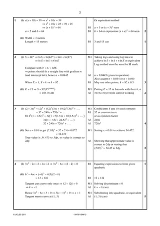 2
1

(i) x(x + 10) = 39 ⇒ x2 + 10x = 39
⇒ x2 + 10x + 25 = 39 + 25
⇒ (x + 5)2 = 64
a = 5 and b = 64

Or equivalent method

a = 5 or (x + 5)2 seen
b = 64 or expression (x + a)2 = 64 seen

2

(ii) Width = 3 metres
Length = 13 metres

2

B1
B1

B1

3 and 13 cao

1

(i) S = kE n ⇒ ln S = ln(kE n ) = ln k + ln(En )
⇒ ln S = ln k + n ln E

M1 Taking logs and using log laws to
achieve ln S = ln k + n ln E or equivalent
Log method must be seen for M mark

Compare with Y = C + MX
⇒ points should ﬁt a straight line with gradient n
(and intercept ln k), hence n = 0.0445
When E = 1, S = k ⇒ k = 92

A1
B1

n = 0.0445 (given in question)
Also accept n = 0.044 or n = 0.045
May use other points, k = 92 ± 0.5

3

(ii) E = 15 ⇒ S = 92(150.0445 )
= 103.78 dB

2

(i) (2 + 3x)5 = (2)5 + 5(2)4 (3x) + 10(2)3 (3x)2 + . . .
= 32 + 240x + 720x2 + . . .
5
Or 2 (1 + 1.5x)5 = 32 1 + 5(1.5)x + 10(1.5x)2 + . . .
32(1 + 7.5x + 22.5x2 + . . . )
32 + 240x + 720x2 + . . .

M1 Coefﬁcients 5 and 10 used correctly
B1 32 as constant term
or as common factor
A1 240x
A1 720x2

4

(ii) Set x = 0.01 to get (2.03)5 ≈ 32 + 2.4 + 0.072
= 34.472
True value is 34.473 to 3dp, so value is correct to
2dp

3

M1 Putting E = 15 in formula with their k, n
A1 103 to 104.5 from correct working

M1 Setting x = 0.01 to achieve 34.472
A1

Showing that approximate value is
correct to 2dp or stating that
(2.03)5 = 34.47 to 2dp

(i) 3x2 − 2x + 2 = 4x + k ⇒ 3x2 − 6x + (2 − k) = 0

B1

Equating expressions to form given
quadratic

(ii) b2 − 4ac = (−6)2 − 4(3)(2 − k)
= 12 + 12k

4

B1

2

12 + 12k

Tangent cuts curve only once ⇒ 12 + 12k = 0
⇒ k = −1

M1 Solving discriminant = 0
A1 k = −1 (cao)

Hence 3x2 − 6x + 3 = 0 ⇒ 3(x − 1)2 = 0 ⇒ x = 1
Tangent meets curve at (1, 3)

M1 Substituting into quadratic, or equivalent
A1 (1, 3) (cao)

1

© UCLES 2011

1347/01/SM/12

5

 