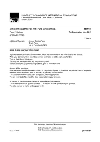 UNIVERSITY OF CAMBRIDGE INTERNATIONAL EXAMINATIONS
Cambridge International Level 3 Pre-U Certiﬁcate
Short Course

1347/02

MATHEMATICS (STATISTICS WITH PURE MATHEMATICS)

For Examination from 2012

Paper 2 Statistics
SPECIMEN PAPER

2 hours
Additional Materials:

Answer Booklet/Paper
Graph Paper
List of Formulae (MF21)

READ THESE INSTRUCTIONS FIRST
If you have been given an Answer Booklet, follow the instructions on the front cover of the Booklet.
Write your Centre number, candidate number and name on all the work you hand in.
Write in dark blue or black pen.
You may use a soft pencil for any diagrams or graphs.
Do not use staples, paper clips, highlighters, glue or correction ﬂuid.
Answer all the questions.
Give non-exact numerical answers correct to 3 signiﬁcant ﬁgures, or 1 decimal place in the case of angles in
degrees, unless a different level of accuracy is speciﬁed in the question.
The use of an electronic calculator is expected, where appropriate.
You are reminded of the need for clear presentation in your answers.
At the end of the examination, fasten all your work securely together.
The number of marks is given in brackets [ ] at the end of each question or part question.
The total number of marks for this paper is 80.

This document consists of 6 printed pages.

© UCLES 2011

[Turn over

 