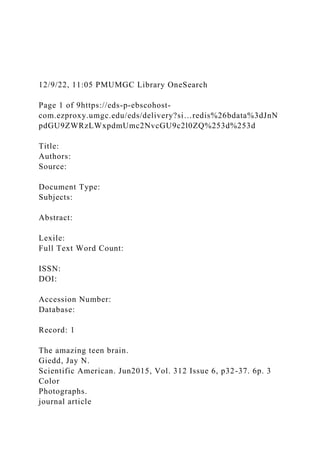 12/9/22, 11:05 PMUMGC Library OneSearch
Page 1 of 9https://eds-p-ebscohost-
com.ezproxy.umgc.edu/eds/delivery?si…redis%26bdata%3dJnN
pdGU9ZWRzLWxpdmUmc2NvcGU9c2l0ZQ%253d%253d
Title:
Authors:
Source:
Document Type:
Subjects:
Abstract:
Lexile:
Full Text Word Count:
ISSN:
DOI:
Accession Number:
Database:
Record: 1
The amazing teen brain.
Giedd, Jay N.
Scientific American. Jun2015, Vol. 312 Issue 6, p32-37. 6p. 3
Color
Photographs.
journal article
 