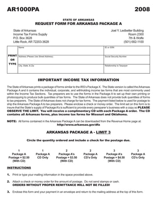 AR1000PA                                                                                                       2008
                                                STATE OF ARKANSAS
                              REQUEST FORM FOR ARKANSAS PACKAGE A
     State of Arkansas                                                                  Joel Y. Ledbetter Building
     Income Tax Forms Supply                                                                         Room 2300
     P.O. Box 3628                                                                                   7th & Wolfe
     Little Rock, AR 72203-3628                                                                   (501) 682-1100
         Name                                                                     ID or SSN



PRINT Address (Please Use Street Address)                                         Social Security Number
 OR
 TYPE
         City, State, & Zip                                                       Relationship to Taxpayer




                               IMPORTANT INCOME TAX INFORMATION
The State of Arkansas prints a package of forms similar to the IRS’s Package X. The State version is called the Arkansas
Package A and it contains the individual, corporate, and withholding income tax forms that are most commonly used
within the Income Tax Sections. Tax preparers are to use the forms in the Package A to set up their own printing or
photocopying to produce bulk quantities of tax forms. The State of Arkansas does not provide bulk quantities of forms
to tax preparers. The State of Arkansas does not charge for tax forms. The payment listed below is used for postage to
ship the Arkansas Package A to tax preparers. Please enclose a check or money order. The limit set on this form is to
insure that the State’s supply of Package A’s is sufficient to provide every pereparer’s business with a copy so PLEASE
OBSERVE THE LIMIT. You will receive a complimentary CD with each Package A order. The CD
contains all Arkansas forms, plus income tax forms for Missouri and Oklahoma.

NOTE: All forms contained in the Arkansas Package A can be downloaded from the Revenue Home page at:
                                      http://www.arkansas.gov/dfa

                                    ARKANSAS PACKAGE A - LIMIT 3

                  Circle the quantity ordered and include a check for the postage due.


       1                          1               2                 2                  3                         3
   Package A                  Package A      Package A’s        Package A         Package A’s                Package A
 Postage = $2.50               CD Only      Postage = $3.50     CD’s Only        Postage = $4.50             CD’s Only
   (With CD)                                  (With CD)                            (With CD)

INSTRUCTIONS

1. Print or type your mailing information in the space provided above.

2. Attach a check or money order for the amount of postage. Do not send stamps or cash.
   ORDERS WITHOUT PROPER REMITTANCE WILL NOT BE FILLED!

3. Enclose this form and your payment in an envelope and return to the mailing address at the top of this form.
 