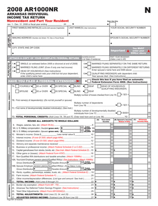 N
2008 AR1000NR
ARKANSAS INDIVIDUAL                                                                                                                                      2008N1
INCOME TAX RETURN                                                                                                                                                                                           CLICK HERE TO CLEAR FORM
Nonresident and Part Year Resident                                                                                                                                                                   Dept. Use Only

Jan.	1	-	Dec.	31,	2008	or	fiscal	year	ending ____________ , 20 ____
                                                                     FIRST	NAME(S)	AND	INITIAL(S)	(List for both spouses if applicable)           LAST NAME(S) (See Instructions)                           YOUR	SOCIAL	SECURITY	NUMBER
PRINT OR TYPE
USE LABEL OR




                                                                     MAILING	ADDRESS	(Number and Street, P.O. Box or Rural Route)                                                                       SPOUSE’S	SOCIAL	SECURITY	NUMBER



                                                                     CITY,	STATE	AND	ZIP	CODE                                                                                                                                       You MUST
                                                                                                                                                                                                            Important               enter your
                                                                                                                                                                                                                                   SSN(s) above
                                                                                                                                                                                                        PART	YEAR	RESIDENT:
                                                                                                                                                                   NONRESIDENT:
                                     ATTACH A COPY OF YOUR COMPLETE FEDERAL RETURN                                                                                                                      (Dates Lived in AR)
                                                                                                                                                                   (List State of residence)
Check Only One Box




                                                                     1.          SINGLE (or widowed before 2008 or divorced at end of 2008)                           4.	        MARRIED	FILING	SEPARATELY	ON	THE	SAME	RETURN
 FILING STATUS




                                                                     2.	         MARRIED	FILING	JOINT (Even if only one had income)                                   5.	        MARRIED	FILING	SEPARATELY	ON	DIFFERENT	RETURNS
                                                                                                                                                                                 Enter spouse’s name here and SSN above _______________
                                                                     3.	         HEAD	OF	HOUSEHOLD	(See Instructions)
                                                                                 If the qualifying person was your child but not your dependent,                      6.	        QUALIFYING	WIDOW(ER)	with	dependent	child
                                                                                 enter child’s name here: ______________________________                                         Year spouse died: (See Instructions)_____________________
                                                                                                                                                                                 Check this box if you have filed an automatic
                HAVE YOU FILED A FEDERAL EXTENSION?                                                                                                                              Federal Extension Form 4868. (See Instructions)
                                                                     7A.	      YOURSELF	              65	or	OVER	              65	SPECIAL	               BLIND	             DEAF	              HEAD	OF	HOUSEHOLD/
                                                                     	         	                      	                        	                         	                  	                  QUALIFYING	WIDOW(ER)
                                                                     	         SPOUSE	                65	or	OVER	              65	SPECIAL	               BLIND	             DEAF
             PERSONAL CREDITS




                                                                                                                                                                                                                                                       00
                                                                                                                                                                                                                        X $23 =
                                                                                                                                                         M
                                                                                                                                                         	 ultiply	number	of	boxes	checked	from	Line	7A

                                                                     7B. First name(s) of dependent(s): (Do not list yourself or spouse)
                                                                                                                                            Multiply number of dependents
                                                                                                                                                                                                                                                       00
                                                                                                                                                                                                                        X $23 =
                                                                          ____________________________________________                      from Line 7B ..................................................
                                                                     7C. First name of developmentally disabled individual(s): (See Instr.)
                                                                                                                                            Multiply number of developmentally disabled
                                                                                                                                                                                                                                                       00
                                                                                                                                                                                                                        X $500=
                                                                                                                                            individuals from Line 7C ................................
                                                                          ____________________________________________
                                                                     7D. TOTAL PERSONAL CREDITS: (Add Lines 7A, 7B and 7C. Enter total here and on Line 36)................................... 7D                                                      00
                                                                                                                                                                                                                                       (C)     Arkansas
                                                                                                                                                                                        (A)    Your/Joint        (B) Spouse’s Income
                                                                                          ROUND ALL AMOUNTS TO WHOLE DOLLARS                                                                                                                 Income Only
                                                                                                                                                                                                Income                Status 4 Only
Attach W-2(s)/1099(s) here / Attach check on top of W-2(s)/1099(s)




                                                                                                                                                                                                            00                    00                   00
                                                                      8. Wages, salaries, tips, etc: (Attach W-2s)..................................................................8
                                                                                                                                                                        Less
                                                                                                                                                                                                            00                                         00
                                                                                                                                                                00 $9,000 9A
                                                                      9A. U. S. Military compensation: (Your/joint gross amt.)
                                                                                                                                                                        Less
                                                                                                                                                                                                                                  00                   00
                                                                                                                                                                00 $9,000 9B
                                                                      9B. U. S. Military compensation: (Spouse’s gross amt.)
                                                                                                                                                                                                            00                    00                   00
                                                                     10. Minister’s income: Gross $ _____________ Less rental value $ _____________ 10
                                                                                                                                                                                                            00                    00                   00
                                                                     11. Interest income: (If over $1,500, attach page AR4) ................................................11
                                                                                                                                                                                                            00                    00                   00
                                                                     12. Dividend income: (If over $1,500, attach page AR4) ..............................................12
                                                                                                                                                                                                            00                    00                   00
                                                                     13. Alimony and separate maintenance received: .......................................................13
                                                                                                                                                                                                            00                    00                   00
                                                                     14. Business or professional income: (Attach Federal Schedule C or C-EZ)...............14
                              INCOME




                                                                                                                                                                                                            00                    00                   00
                                                                     15. Capital gains/losses from stocks, bonds, etc: (See Instr. Attach Federal Schedule D) ...15
                                                                                                                                                                                                            00                    00                   00
                                                                     16. Other gains or (losses): (Attach Federal Form 4797) .............................................16
                                                                                                                                                                                                            00                    00                   00
                                             	                       17.	 Non-Qualified	IRA	distributions	and	taxable	annuities:	(Attach	1099Rs) ...............17
                                                                                                                                                                                                                                  00
                                             	                       18A.	Your/Joint	Employer	pension	plan(s)/Qualified	IRA(s):	(See Instructions - Attach 1099Rs)
                                                                                                                                                                        Less                                00                    00                   00
                                                                                                                   00 Taxable Amount                             00 $6,00018A
                                                                          Gross Distribution
                                             	                       18B.	Spouse	Employer	pension	plan(s)/Qualified	IRA(s):	(Filing Status 4 only)
                                                                                                                                                                        Less                                00                    00                   00
                                                                                                                   00 Taxable Amount                             00 $6,00018B
                                                                          Gross Distribution
                                                                                                                                                                                                                                  00                   00
                                                                                                                                                                                                            00
                                                                     19. Rents, royalties, partnerships, estates, trusts, etc.: (Attach Federal Schedule E) .... 19
                                                                                                                                                                                                                                  00                   00
                                                                                                                                                                                                            00
                                                                     20. Farm income: (Attach Federal Schedule F) ........................................................... 20
                                                                                                                                                                                                            00                    00                   00
                                                                     21. Other income/depreciation differences: (List type and amount. See Instr.)............ 21
                                                                                                                                                                                                            00                    00                   00
                                                                     22. TOTAL INCOME: (Add Lines 8 through 21) ....................................................... 22
                                                                                                                                                                                                            00                    00                   00
                                             	                       23.	 Border	city	exemption:	(Attach Form AR - TX) ....................................................... 23
             ADJUSTMENTS




                                                                                                                                                                                                            00                    00                   00
                                             	                       24.	 Arkansas	Tax	Deferred	Tuition	Savings	Program:	(See Instructions) .................... 24
                                                                                                                                                                                                            00                    00                   00
                                                                     25. Total Other Adjustments: (Attach Form AR1000ADJ)............................................. 25
                                                                                                                                                                                                            00                    00                   00
                                                                     26. TOTAL ADJUSTMENTS: (Add Lines 23, 24, and 25) ...................................... 26
                                                                                                                                                                                                            00                    00                   00
                                                                     27. ADJUSTED GROSS INCOME: (Subtract Line 26 from Line 22) ..................... 27
Page	NR1	(R	8/20/08)
 
