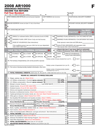 F
2008 AR1000                                                                                                                                                     2008F1
ARKANSAS INDIVIDUAL
                                                                                                                                                                                                                               CLICK HERE TO CLEAR FORM
INCOME TAX RETURN
Full Year Resident                                                                                                                                                                                                   Dept. Use Only

Jan. 1 - Dec. 31, 2008 or fiscal year ending ____________ , 20 ____
                                                                     FIRST NAME(S) AND INITIAL(S) (List for both spouses if applicable)                LAST NAME(S) (See Instructions)                                   YOUR SOCIAL SECURITY NUMBER
PRINT OR TYPE
USE LABEL OR




                                                                     MAILING ADDRESS (Number and Street, P.O. Box or Rural Route)                                                                                        SPOUSE’S SOCIAL SECURITY NUMBER



                                                                     CITY, STATE AND ZIP CODE
                                                                                                                                                                                                                                                  You MUST
                                                                                                                                                                                                                         Important                enter your
                                                                                                                                                                                                                                                 SSN(s) above
                                                                     1.          SINGLE (or widowed before 2008 or divorced at end of 2008)                                   4.           MARRIED FILING SEPARATELY ON THE SAME RETURN
Check Only One Box
  FILING STATUS




                                                                     2.          MARRIED FILING JOINT (Even if only one had income)                                           5.           MARRIED FILING SEPARATELY ON DIFFERENT RETURNS

                                                                     3.          HEAD OF HOUSEHOLD (See Instructions)                                                                      Enter spouse’s name here and SSN above

                                                                                 If the qualifying person was your child, but not your dependent,                             6.           QUALIFYING WIDOW(ER) with dependent child
                                                                                 enter child’s name here:                                                                                  Year spouse died: (See Instructions)
                                                                                                                                                                                           Check this box if you have filed an automatic
                                                                      HAVE YOU FILED A FEDERAL EXTENSION?                                                                                  Federal Extension Form 4868. (See Instructions)

                                                                                                                                                                                           DEAF
                                                                     7A.       YOURSELF                                                65 SPECIAL                  BLIND                                        HEAD OF HOUSEHOLD/
                                                                                                          65 or OVER
                                                                                                                                                                                                                QUALIFYING WIDOW(ER)
                                                                               SPOUSE                     65 or OVER                   65 SPECIAL                  BLIND                   DEAF
               PERSONAL CREDITS




                                                                                                                                                                                                                                                                     00
                                                                                                                                                                Multiply number of boxes checked from Line 7A .......                  X $23 =
                                                                     7B. First name(s) of dependent(s): (Do not list yourself or spouse)


                                                                                                                                                                                                                                                                     00
                                                                                                                                                                Multiply number of dependents from Line 7B ........                    X $23 =
                                                                     7C. First name of developmentally disabled individual(s): (See Instr.)
                                                                                                                                                                Multiply number of developmentally disabled
                                                                                                                                                                                                                                                                     00
                                                                                                                                                                                                                                       X $500 =
                                                                                                                                                                individuals from Line 7C ........................................
                                                                     7D. TOTAL PERSONAL CREDITS: (Add Lines 7A, 7B, and 7C. Enter total here and on Line 36)................................... 7D                                                                   00
                                                                                                                                                                                                                             (A) Your/Joint        (B) Spouse’s Income
                                                                                                    ROUND ALL AMOUNTS TO WHOLE DOLLARS                                                                                          Income                 Status 4 Only
Attach W-2(s)/1099(s) here / Attach check on top of W-2(s)/1099(s)




                                                                                                                                                                                                                                              00                     00
                                                                      8.   Wages, salaries, tips, etc: (Attach W-2s) .....................................................................................
                                                                                                                                                                                                  8
                                                                                                                                                                                                 Less
                                                                                                                                                                                                                                              00
                                                                                                                                                                                         00 $9,000
                                                                           U.S. Military compensation: (Your/joint gross amount)
                                                                     9A.                                                                                                                         9A
                                                                                                                                                                                                 Less
                                                                                                                                                                                                                                                                     00
                                                                                                                                                                                         00 $9,000
                                                                           U.S. Military compensation: (Spouse’s gross amount)
                                                                     9B.                                                                                                                         9B
                                                                                                                                                                                                                                              00                     00
                                                                     10.   Minister’s income: Gross $_____________________ Less rental value $________________                                   10
                                                                                                                                                                                                                                              00                     00
                                                                     11.   Interest income: (If over $1,500, attach AR4) ..............................................................................
                                                                                                                                                                                                 11
                                                                                                                                                                                                                                              00                     00
                                                                           Dividend income: (If over $1,500, attach AR4) ............................................................................
                                                                     12.                                                                                                                         12
                                                                                                                                                                                                                                              00                     00
                                                                           Alimony and separate maintenance received:.............................................................................
                                                                     13.                                                                                                                         13
                                                                                                                                                                                                                                              00                     00
                                                                     14.   Business or professional income: (Attach Federal Schedule C or C-EZ) ....................................             14
                             INCOME




                                                                                                                                                                                                                                              00                     00
                                                                     15.  Capital gains/losses from stocks, bonds, etc: (See Instr. Attach Federal Schedule D) ............... 15
                                                                                                                                                                                                                                              00                     00
                                                                     16.  Other gains or (losses): (Attach Federal Form 4797) .................................................................. 16
                                                                                                                                                                                                                                              00                     00
                                                                     17. Non-Qualified IRA distributions and taxable annuities: (Attach 1099Rs)..................................... 17
                                                                     18A. Your/Joint Employer pension plan(s)/Qualified IRA(s): (See Instructions - Attach 1099Rs)
                                                                                                                                                                                                      Less
                                                                                                                                                                                                00 $6,00018A                                  00
                                                                                                                                   00 Taxable Amount
                                                                           Gross Distribution
                                                                     18B. Spouse’s Employer pension plan(s)/Qualified IRA(s): (Filing Status 4 Only)
                                                                                                                                                                                                      Less
                                                                                                                                   00 Taxable Amount                                            00 $6,00018B                                                         00
                                                                           Gross Distribution
                                                                                                                                                                                                                                              00                     00
                                                                     19.   Rents, royalties, partnerships, estates, trusts, etc: (Attach Federal Schedule E)........................ 19
                                                                                                                                                                                                                                              00                     00
                                                                     20.   Farm income: (Attach Federal Schedule F)................................................................................. 20
                                                                                                                                                                                                                                              00                     00
                                                                     21.   Other income/depreciation differences: (List type and amount. See Instructions) ..................... 21
                                                                                                                                                                                                                                              00                     00
                                                                           TOTAL INCOME: (Add Lines 8 through 21) ............................................................................ 22
                                                                     22.
                                                                                                                                                                                                                                              00                     00
                                                                     23. Border city exemption: (Attach Form AR-TX) .............................................................................. 23
                 ADJUSTMENTS




                                                                                                                                                                                                                                              00                     00
                                                                     24. Arkansas Tax Deferred Tuition Savings Program: (See Instructions).......................................... 24
                                                                                                                                                                                                                                              00                     00
                                                                     25. Total Other Adjustments: (Attach Form AR1000ADJ) .................................................................. 25
                                                                                                                                                                                                                                              00                     00
                                                                     26. TOTAL ADJUSTMENTS: (Add Lines 23, 24, and 25) ........................................................... 26
                                                                                                                                                                                                                                              00                     00
                                                                     27. ADJUSTED GROSS INCOME: (Subtract Line 26 from Line 22)........................................... 27
Page AR1 (R 8/20/08)
 