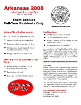 Arkansas 2008
       Individual Income Tax
                Forms and Instructions


      Short Booklet
Full-Year Residents Only
                                                         Governor Mike Beebe


Using e-file will allow you to:               Free File Alliance
                                               	 Want to file your return for free?
 	 Join the 762,700 who e-filed last year.
                                               	 Did you make $54,000 or less?
    Get a confirmation # proving you filed.    	 Are you eligible for the Federal Earned
                                                 Income Tax Credit?
    Receive a refund in less than 10 days.
                                               	 Are you a member of the military?
    Choose direct deposit option for faster
                                              As a member of the “Free File Alliance,” the State
    refund and additional security.
                                              of Arkansas is able to offer certain taxpayers the
                                              opportunity to electronically file their return with
    File your return free of math errors.
                                              no fee. If you meet certain criteria you may be
                                              eligible for this program. Go to our website for
                                              details.
Other E-Services available for all
                                              www.arkansas.gov/dfa/income_tax/freefile.html
filers:
                                              Tax Tables
 	 On-line refund inquiry 24/7 to avoid
                                              For tax year 2008 the Low Income Tax Table ful-
   time consuming phone calls
                                              ly exempts from Arkansas tax those with income
                                              below the federal poverty level. Additional tax
 	 Pay tax by credit card
                                              relief is provided for taxpayers earning less than
                                              133% of the federal poverty level income. The
    See page 4 of the booklet for details
                                              new tax tables are indexed for inflation for auto-
                                              matic adjustments in future years.

                                              The tax brackets are also indexed for inflation.
         Arkansas
         e
                                              The highest tax rate on net income now begins
                                              at $31,700 (increased from $31,000 in 2007).

                     file                     For your questions/comments:
                                              Manager, Individual Income Tax
                                              P. O. Box 3628
                                              Little Rock, AR 72203
 