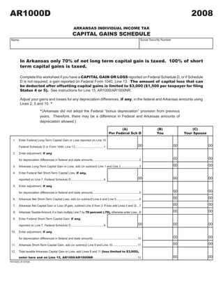 AR1000D                                                                                                                                                   2008
                                                                                        2008A1

                                                          ARKANSAS INDIVIDUAL INCOME TAX
                                                         CAPITAL GAINS SCHEDULE
                                                                                                                         Social Security Number
 Name




        In Arkansas only 70% of net long term capital gain is taxed. 100% of short
        term capital gains is taxed.

        Complete this worksheet if you have a CAPITAL GAIN OR LOSS reported on Federal Schedule D, or if Schedule
        D is not required, a gain reported on Federal Form 1040, Line 13. The amount of capital loss that can
        be deducted after offsetting capital gains is limited to $3,000 ($1,500 per taxpayer for filing
        Status 4 or 5). See instructions for Line 15, AR1000/AR1000NR.

        Adjust your gains and losses for any depreciation differences, if any, in the federal and Arkansas amounts using
        Lines 2, 5 and 10. *

                          *(Arkansas did not adopt the Federal “bonus depreciation” provision from previous
                          years. Therefore, there may be a difference in Federal and Arkansas amounts of
                          depreciation allowed.)

                                                                                                  (A)                               (B)                    (C)
                                                                                           Per Federal Sch D                        You                Your Spouse

  1.   Enter Federal Long-Term Capital Gain or Loss reported on Line 15,
                                                                                                                                                                     00
                                                                                                                                                  00
                                                                                                                       00
       Federal Schedule D or Form 1040, Line 13...................................1

       Enter adjustment, if any,
  2.
                                                                                                                                                                     00
                                                                                                                                                  00
       for depreciation differences in federal and state amounts ........................................................2
                                                                                                                                                  00                 00
  3.   Arkansas Long-Term Capital Gain or Loss, add (or subtract) Line 1 and Line 2 ......................3

       Enter Federal Net Short-Term Capital Loss, if any,
  4.
                                                                                                                       00                                            00
                                                                                                                                                  00
       reported on Line 7, Federal Schedule D ........................................4

       Enter adjustment, if any,
  5.
                                                                                                                                                                     00
                                                                                                                                                  00
       for depreciation differences in federal and state amounts ........................................................5
                                                                                                                                                  00                 00
  6.   Arkansas Net Short-Term Capital Loss, add (or subtract) Line 4 and Line 5............................6
                                                                                                                                                  00                 00
  7.   Arkansas Net Capital Gain or Loss (If gain, subtract Line 6 from 3. If loss add Lines 6 and 3) ...7
                                                                                                                                                  00                 00
       Arkansas Taxable Amount, if a Gain multiply Line 7 by 70 percent (.70), otherwise enter Loss...8
  8.

       Enter Federal Short-Term Capital Gain, if any,
  9.
                                                                                                                                                                     00
                                                                                                                                                  00
                                                                                                                       00
       reported on Line 7, Federal Schedule D ........................................9

       Enter adjustment, if any,
 10.
                                                                                                                                                                     00
                                                                                                                                                  00
       for depreciation differences in federal and state amounts ......................................................10
                                                                                                                                                  00                 00
 11.   Arkansas Short-Term Capital Gain, add (or subtract) Line 9 and Line 10 .............................. 11

       Total taxable Arkansas Capital Gain or Loss, add Lines 8 and 11 (loss limited to $3,000),
 12.
                                                                                                                                                  00                 00
       enter here and on Line 15, AR1000/AR1000NR ......................................................12
AR1000D (R 8/4/08)


                                                                                                                                        CLICK HERE TO CLEAR FORM
 