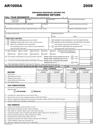 AR1000A                                                                                                                                                                               2008
                                                                                                   2008J1

                                                                    ARKANSAS INDIVIDUAL INCOME TAX                                                          CLICK HERE TO CLEAR FORM
                                                                                  AMENDED RETURN
FULL YEAR RESIDENTS                                            Calendar	year	or	fiscal	year	ending ________________ 20 ____
                                                                                                                                                        Your Social Security Number
                                                     File Date                                         Amount Paid
                 FOR OFFICE
                  USE ONLY
 First Name(s) and Initial(s) (List both if applicable)                                  Last Name                                                      Spouse’s Social Security Number


 Present Address (Number and Street, Apartment Number or Rural Route)                                                                                   Preparer’s	Identification	Number


 City, State, and Zip Code                                                                                        Telephone Numbers

                                                                                                                  Home:                                             Work:
  CHECK ONLY ONE BOX:
  1.   SINGLE (Or widowed/divorced at end of 2008)                                                          4.          MARRIED FILING SEPARATELY ON THE SAME RETURN
  2.           MARRIED FILING JOINT (Even if only one had income)                                           5.          MARRIED FILING SEPARATELY ON DIFFERENT RETURNS
  3.           HEAD OF HOUSEHOLD (See Instructions)                                                                     Enter spouse’s name here and SSN above _______________
               If the qualifying person is your child but not your dependent,                               6.	         QUALIFYING	WIDOW(ER)	with	dependent	child.
               enter this child’s name here: ___________________________                                                Year spouse died: (See Instructions)_____________________
  7A.         YOURSELF                  65 or OVER                  65 SPECIAL                BLIND                DEAF               HEAD OF HOUSEHOLD/
                                                                                                                                      QUALIFYING WIDOW(ER)
              SPOUSE                    65 or OVER                  65 SPECIAL                BLIND                DEAF
                                                                                                                                                                                                   00
 7B. First name(s) of dependents: (Do not list yourself or spouse)      Multiply number of boxes checked from Line 7A ....               X $23 =
                                                                                                                                                                                                   00
     ____________________________________________                       Multiply number of dependents from Line 7B .........             X $23 =
 7C. First name of developmentally disabled individual(s): (See Instr.) Multiply number of developmentally disabled
                                                                                                                                                                                                   00
                                                                        individuals from Line 7C ....................................... X $500 =
     ____________________________________________
                                                                                                                                                                                                   00
 7D. TOTAL PERSONAL CREDITS: (Add Lines 7A, 7B and 7C. Enter total here and on Line 18) ................................................. 7D
  Has your tax return been adjusted by the IRS? If yes, attach reports.                                                        Yes                    No
                                                                                              PART 1: ORIGINAL                                                    PART 2: AMENDED
                                                                                  (A) YOUR/JOINT                  (B) SPOUSE’S                        (A) YOUR/JOINT                (B) SPOUSE’S
        INCOME                                                                        INCOME                         INCOME                               INCOME                       INCOME
                                                                                                00                                       00 8                       00                             00
  8.    Total Income: ........................................................8
                                                                                                00                                       00 9                       00                             00
  9.    Adjustments to Income: ........................................9
                                                                                                00                                       00 10                      00                             00
 10.    Adjusted Gross Income: .....................................10
                                                                                                00                                       00 11                      00                             00
 11.    Itemized/Standard Deductions: .......................... 11
                                                                                                00                                       00 12                      00                             00
 12.    Net Taxable Income: ...........................................12

        TAX COMPUTATION
                                                                                                                                                                             00                    00
 13. Enter tax from appropriate table: ..........................................................................................................13
     Select tax table:
                     LOW INCOME                             REGULAR


 14.    Combined Tax: (Enter total from Lines 13A and 13B) ...............................................................................................................14                       00
                                                                                                                                                                                                   00
 15.    Enter tax from ten (10) year averaging schedule: (Attach AR1000TD) .....................................................................................15
                                                                                                                                                                                                   00
	16.	   IRA	and	qualified	plan	withdrawal	and	overpayment	penalties:	(Attach Federal Form 5329 if required) .................................. 16
                                                                                                                                                                                                   00
 17.    Total Tax: (Add Lines 14 through 16. Enter here) ......................................................................................................................17


        TAX CREDITS
                                                                                                                                                                            00
 18.    Personal Tax Credit(s): (Enter total from Line 7D) ...............................................................................18
                                                                                                                                                                            00
 19.    State Political Contributions Credit: (Attach Schedule) ........................................................................19
                                                                                                                                                                            00
 20.    Other State Tax Credit(s): [Attach copy of other State return(s)] ..........................................................20
                                                                                                                                                                            00
        Child Care Credit(s): (20% of Federal credit allowed, Attach Federal Form 2441 or Sch. 2) ..............21
 21.
                                                                                                                                                                            00
 22.    Credit for Adoption Expenses: (Attach Federal Form 8839).................................................................22
                                                                                                                                                                            00
 23.    Phenylketonuria Disorder Credit: (Attach AR1113) ..............................................................................23
                                                                                                                                                                            00
 24.    Business and Incentive Tax Credits: (Attach Schedule and Certificate) ...............................................24
                                                                                                                                                                                                   00
 25.    TOTAL CREDITS: (Add Lines 18 through 24) ...........................................................................................................................25
                                                                                                                                                                                                   00
 26.    NET TAX: (Subtract Line 25 from Line 17. Enter here) .............................................................................................................26
AR1000A (R 8/20/08)
 
