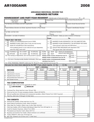 AR1000ANR                                                                                                                                                                               2008
                                                                                                  2008J1

                                                                                                                                                            CLICK HERE TO CLEAR FORM
                                                                  ARKANSAS INDIVIDUAL INCOME TAX
                                                                             AMENDED RETURN
NONRESIDENT AND PART-YEAR RESIDENT                                                                       Calendar	year	or	fiscal	year	ending ______________ 20 ____
                                                                                                                                         Your Social Security Number
                                                    File Date                                         Amount Paid
                 FOR OFFICE
                  USE ONLY
 First Name(s) and Initial(s) (List both if applicable)                                  Last Name                                                      Spouse’s Social Security Number


 Present Address (Number and Street, Apartment Number or Rural Route)                                                                                   Preparer’s	Identification	Number


 City, State, and Zip Code                                                                                        Telephone Numbers
                                                                                                               Home:                                Work:
 Nonresident - List state of residence                                                                    Part-Year Resident - Dates you were a resident of Arkansas

                                                                                                          From:                                             To:
  CHECK ONLY ONE BOX:
  1.   SINGLE (Or widowed/divorced at end of 2008)                                                         4.          MARRIED FILING SEPARATELY ON THE SAME RETURN
  2.           MARRIED FILING JOINT (Even if only one had income)                                          5.          MARRIED FILING SEPARATELY ON DIFFERENT RETURNS
  3.           HEAD OF HOUSEHOLD (See Instructions)                                                                    Enter spouse’s name here and SSN above _______________
               If the qualifying person is your child but not your dependent,                              6.          QUALIFYING WIDOW(ER) with dependent child.
               enter this child’s name here: ___________________________                                               Year spouse died: (See Instructions)_____________________
                                                                                                                                     HEAD OF HOUSEHOLD/
  7A.         YOURSELF                 65 or OVER                 65 SPECIAL                 BLIND                 DEAF
                                                                                                                                     QUALIFYING WIDOW(ER)
          SPOUSE            65 or OVER            65 SPECIAL             BLIND            DEAF
                                                                                                                                                                                                          00
                                                                                                                                           X $23 =
  7B. First name(s) of dependents: (Do not list yourself or spouse) Multiply number of boxes checked from Line 7A .....
                                                                                                                                                                                                          00
                                                                                                                                           X $23 =
      ____________________________________________                       Multiply number of dependents from Line 7B ..........

  7C. First name of developmentally disabled individual(s): (See Instr.) Multiply number of developmentally disabled
                                                                                                                                                                                                          00
                                                                                                                                           X $500 =
                                                                         individuals from Line 7C ........................................
      ��������������������������������������������
                                                                                                                                                                                                          00
  7D. TOTAL PERSONAL CREDITS: (Add Lines 7A, 7B and 7C. Enter total here and on Line 18) .................................................7D
  Has your tax return been adjusted by the IRS? If yes, attach reports.                                                       Yes                    No
                                                                             PART 1: ORIGINAL                                                               PART 2: AMENDED
                                                         A.                      B.                      C.                             A.                      B.                     C.     Arkansas
                                                                                       Spouse’s                   Arkansas                                             Spouse’s
                                                              Your/Joint                                                                      Your/Joint
        INCOME                                                                                                                                                                              Income Only
                                                                                       Income                   Income Only                                            Income
                                                               Income                                                                          Income
                                                                                                    00                                                                            00
                                                                            00                                                00 8                         00                                             00
 8.     Total Income: ...............................8
                                                                                                    00                                                                            00
                                                                            00                                                00 9                         00                                             00
 9.     Adjustments to Income: ...............9
                                                                                                    00                                                                            00
                                                                            00                                                00 10                        00                                             00
10.     Adjusted Gross Income: ............10
                                                                            00                      00                                                     00                     00
11.     Itemized/Standard Deductions: .11                                                                                        11
                                                                            00                      00                                                     00                     00
12.     Net Taxable Income: ..................12                                                                                 12

        TAX COMPUTATION
                                                                                                                                                           00                     00
13. Select tax table: (Enter tax from applicable tax table). ............................................................ 13
             LOW INCOME                  REGULAR

                                                                                                                                                                                                          00
 14.    Combined Tax: (Enter total from Lines 13A and 13B). ........................................................................................................14
                                                                                                                                                                                                          00
 15.    Enter tax from ten (10) year averaging schedule: (Attach AR1000TD) ...............................................................................15
                                                                                                                                                                                                          00
	16.	   IRA	and	qualified	plan	withdrawal	and	overpayment	penalties:	(Attach Federal Form 5329 if required) ............................16
                                                                                                                                                                                                          00
 17.    Total Tax: (Add Lines 14 through 16. Enter here) ................................................................................................................17


        TAX CREDITS
                                                                                                                                                                      00
18.     Personal Tax Credit(s): (Enter total from Line 7D) .................................................................. 18
                                                                                                                                                                      00
19.     State Political Contributions Credit: (Attach Schedule) ........................................................... 19
                                                                                                                                                                      00
20.     Other State Tax Credit(s): {Attach copy of other State return(s)} ............................................ 20
                                                                                                                                                                      00
        Child Care Credit(s): (20% of Federal credit allowed, Attach Fed. Form 2441 or Sch. 2) ............... 21
21.
                                                                                                                                                                      00
22.     Credit for Adoption Expenses: (Attach Form 8839) ................................................................. 22
                                                                                                                                                                      00
23.     Phenylketonuria Disorder Credit: (Attach AR1113) ................................................................. 23
                                                                                                                                                                      00
24.     Business and Incentive Tax Credits: (Attach Schedule and certificate) .................................. 24
                                                                                                                                                                                                          00
25.     TOTAL CREDITS: (Add Lines 18 through 24) .....................................................................................................................25
                                                                                                                                                                                                          00
26.     NET TAX: (Subtract Line 25 from Line 17. Enter here) .......................................................................................................26
AR1000ANR (R 8/4/08)
 