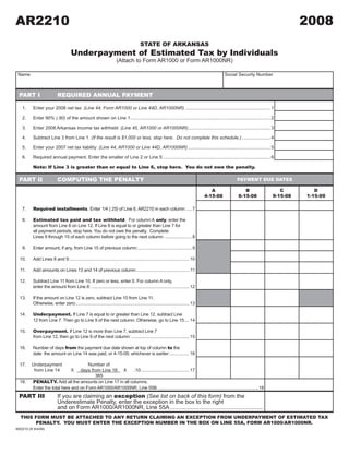 AR2210                                                                                                                                                                         2008
                                                                                                      2008A1

                                                                                     STATE OF ARKANSAS
                                    Underpayment of Estimated Tax by Individuals
                                                                    (Attach to Form AR1000 or Form AR1000NR)

 Name                                                                                                                                    Social Security Number



  PART I                   REQUIRED ANNUAL PAYMENT

   1.     Enter your 2008 net tax: (Line 44, Form AR1000 or Line 44D, AR1000NR) .................................................................. 1

   2.     Enter 90% (.90) of the amount shown on Line 1:............................................................................................................ 2

   3.     Enter 2008 Arkansas income tax withheld: (Line 45, AR1000 or AR1000NR) ................................................................ 3

   4.     Subtract Line 3 from Line 1: (If the result is $1,000 or less, stop here. Do not complete this schedule.) ...................... 4

   5.     Enter your 2007 net tax liability: (Line 44, AR1000 or Line 44D, AR1000NR) ................................................................ 5

   6.     Required annual payment. Enter the smaller of Line 2 or Line 5: ................................................................................... 6

          Note: If Line 3 is greater than or equal to Line 6, stop here. You do not owe the penalty.

  PART II                  COMPUTING THE PENALTY                                                                                              PAYMENT DUE DATES

                                                                                                                                                                        C
                                                                                                                                  A               B                               D
                                                                                                                                                                     9-15-08
                                                                                                                               4-15-08         6-15-08                         1-15-09

          Required installments. Enter 1/4 (.25) of Line 6, AR2210 in each column: .... 7
   7.

          Estimated tax paid and tax withheld. For column A only, enter the
   8.
          amount from Line 8 on Line 12. If Line 8 is equal to or greater than Line 7 for
          all payment periods, stop here. You do not owe the penalty. Complete
          Lines 9 through 15 of each column before going to the next column: ..................... 8

   9.     Enter amount, if any, from Line 15 of previous column: .......................................... 9

  10.     Add Lines 8 and 9:............................................................................................. 10

  11.     Add amounts on Lines 13 and 14 of previous column:......................................... 11

  12.     Subtract Line 11 from Line 10. If zero or less, enter 0. For column A only,
          enter the amount from Line 8: ............................................................................ 12

  13.     If the amount on Line 12 is zero, subtract Line 10 from Line 11.
          Otherwise, enter zero:........................................................................................ 13

          Underpayment. If Line 7 is equal to or greater than Line 12, subtract Line
  14.
          12 from Line 7. Then go to Line 9 of the next column. Otherwise, go to Line 15:... 14

          Overpayment. If Line 12 is more than Line 7, subtract Line 7
  15.
          from Line 12, then go to Line 9 of the next column: ............................................. 15

          Number of days from the payment due date shown at top of column to the
  16.
          date the amount on Line 14 was paid, or 4-15-09, whichever is earlier: ............... 16

  17.    Underpayment                  Number of
          from Line 14              X
                                   days from Line 16 X     .10...................................... 17
                                          365
          PENALTY. Add all the amounts on Line 17 in all columns.
  18.
          Enter the total here and on Form AR1000/AR1000NR, Line 55B: ..............................................................................18
  PART III                 If you are claiming an exception (See list on back of this form) from the
                           Underestimate Penalty, enter the exception in the box to the right
                           and on Form AR1000/AR1000NR, Line 55A ..........................................................
  THIS FORM MUST BE ATTACHED TO ANY RETURN CLAIMING AN EXCEPTION FROM UNDERPAYMENT OF ESTIMATED TAX
       PENALTY. YOU MUST ENTER THE EXCEPTION NUMBER IN THE BOX ON LINE 55A, FORM AR1000/AR1000NR.
AR2210 (R 8/4/08)
                                                                                                                                                      CLICK HERE TO CLEAR FORM
 