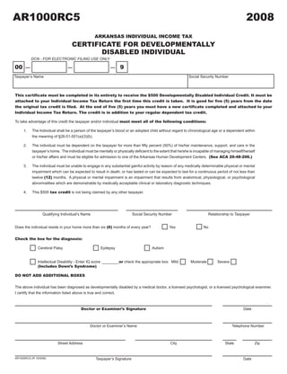 AR1000RC5                                                                                                                                        2008
                                                                           2008A1

                                                  ARKANSAS INDIVIDUAL INCOME TAX
                                    CERTIFICATE FOR DEVELOPMENTALLY
                                           DISABLED INDIVIDUAL
           DCN - FOR ELECTRONIC FILING USE ONLY
                                                                                                                      CLICK HERE TO CLEAR FORM
00                                                                9
Taxpayer’s Name                                                                                              Social Security Number



This certificate must be completed in its entirety to receive the $500 Developmentally Disabled Individual Credit. It must be
attached to your Individual Income Tax Return the first time this credit is taken. It is good for five (5) years from the date
the original tax credit is filed. At the end of five (5) years you must have a new certificate completed and attached to your
Individual Income Tax Return. The credit is in addition to your regular dependent tax credit.

To take advantage of this credit the taxpayer and/or individual must meet all of the following conditions:

     1.    The Individual shall be a person of the taxpayer’s blood or an adopted child without regard to chronological age or a dependent within
           the meaning of §26-51-501(a)(3)(b).

     2.	   The	individual	must	be	dependent	on	the	taxpayer	for	more	than	fifty	percent	(50%)	of	his/her	maintenance,	support,	and	care	in	the	
           taxpayer’s	home.		The	individual	must	be	mentally	or	physically	deficient	to	the	extent	that	he/she	is	incapable	of	managing	himself/herself	
           or his/her affairs and must be eligible for admission to one of the Arkansas Human Development Centers. (See ACA 20-48-206.)

     3.    The individual must be unable to engage in any substantial gainful activity by reason of any medically determinable physical or mental
           impairment which can be expected to result in death, or has lasted or can be expected to last for a continuous period of not less than
           twelve (12) months. A physical or mental impairment is an impairment that results from anatomical, physiological, or psychological
           abnormalities which are demonstrable by medically acceptable clinical or laboratory diagnostic techniques.

           This $500 tax credit is not being claimed by any other taxpayer.
     4.




                  Qualifying Individual’s Name                            Social Security Number                         Relationship to Taxpayer


Does the individual reside in your home more than six (6) months of every year?                  Yes                  No


Check the box for the diagnosis:

               Cerebral Palsy                         Epilepsy                        Autism


               Intellectual Disability - Enter IQ score ________or check the appropriate box: Mild            Moderate         Severe
               (Includes Down’s Syndrome)

DO NOT ADD ADDITIONAL BOXES


The above individual has been diagnosed as developmentally disabled by a medical doctor, a licensed psychologist, or a licensed psychological examiner.
I certify that the information listed above is true and correct.



                                         Doctor or Examiner’s Signature                                                                         Date



                                               Doctor or Examiner’s Name                                                                Telephone Number



                           Street Address                                                         City                              State              Zip



                                                   Taxpayer’s Signature                                                                         Date
AR1000RC5 (R 10/9/08)
 