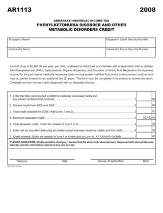 AR1113                                                                                                                                                     2008
                                                                                 2008A1

                                                      ARKANSAS INDIVIDUAL INCOME TAX
                                  PHENYLKETONURIA DISORDER AND OTHER
                                      METABOLIC DISORDERS CREDIT

 Taxpayer’s	Name:                                                                                                   Taxpayer’s	Social	Security	Number:


 Individual’s	Name:                                                                                                 Individual’s	Social	Security	Number:




   A credit of up to $2,400.00, per year, per child, is allowed to individuals or to families with a dependent child or children
   with Phenylketonuria (PKU), Galactosemia, Organic Acidemias, and Disorders of Amino Acid Metabolism for expenses
   incurred	for	the	purchase	of	medically	necessary	foods	and	low	protein	modified	food	products.	Any	unused	credit	amount	
   may be carried forward for an additional two (2) years. This form must be completed in its entirety to receive the credit.
   Complete one form for each child diagnosed with an allowable disorder.
                                                                                                 CLICK HERE TO CLEAR FORM



   1. Enter the total cost incurred in 2008 for medically necessary foods and
                                                                                                                                                                  00
   	 low	protein	modified	food	products: .........................................................................................................1

                                                                                                                                                                  00
   2.	Unused	credit	from	2006	and	2007: .........................................................................................................2

                                                                                                                                                                  00
   3.	Total	credit	available	for	2008:	(Add Lines 1 and 2) .................................................................................3

                                                                                                                                                           $2,400 00
   4.	Maximum	allowable	credit: .......................................................................................................................4

                                                                                                                                                                  00
   5.	Total	allowable	credit:	(Enter the smaller of Line 3 or 4) ..........................................................................5

                                                                                                                                                                  00
   6.	Enter	net	tax	due	after	deducting	all	credits	except	business	incentive	credits	and	this	credit: ...............6

                                                                                                                                                                  00
   7.	Credit	allowed:	(Enter the smaller of Line 5 or 6 here and on Line 41, AR1000/AR1000NR) ..................7
   PLEASE SIGN HERE: Under penalties of perjury, I declare that the above individual has been diagnosed with phenylketonuria
   disorder and the information entered is true and correct.




           Taxpayer                                             Date                                      Spouse (if applicable)                           Date
AR1113 (R 9/10/08)
 