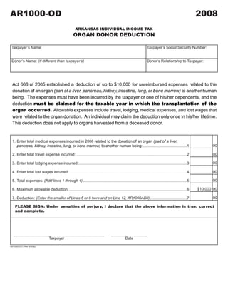 AR1000-OD                                                                                                                                                2008
                                                                                2008A1

                                                      ARKANSAS INDIVIDUAL INCOME TAX
                                                    ORGAN DONOR DEDUCTION                                                       CLICK HERE TO CLEAR FORM

 Taxpayer’s Name:                                                                                                 Taxpayer’s Social Security Number:


 Donor’s Name: (If different than taxpayer’s)                                                                     Donor’s Relationship to Taxpayer:




 Act 668 of 2005 established a deduction of up to $10,000 for unreimbursed expenses related to the
 donation of an organ (part of a liver, pancreas, kidney, intestine, lung, or bone marrow) to another human
 being. The expenses must have been incurred by the taxpayer or one of his/her dependents, and the
 deduction must be claimed for the taxable year in which the transplantation of the
 organ occurred. Allowable expenses include travel, lodging, medical expenses, and lost wages that
 were related to the organ donation. An individual may claim the deduction only once in his/her lifetime.
 This deduction does not apply to organs harvested from a deceased donor.


 1. Enter total medical expenses incurred in 2008 related to the donation of an organ (part of a liver,
                                                                                                                                                                00
    pancreas, kidney, intestine, lung, or bone marrow) to another human being:..........................................1

                                                                                                                                                                00
 2. Enter total travel expense incurred: .........................................................................................................2

                                                                                                                                                                00
 3. Enter total lodging expense incurred:.......................................................................................................3

                                                                                                                                                                00
 4. Enter total lost wages incurred: ................................................................................................................4

                                                                                                                                                                00
 5. Total expenses: (Add lines 1 through 4) ...................................................................................................5

                                                                                                                                                         $10,000 00
 6. Maximum allowable deduction: ................................................................................................................6

                                                                                                                                                                00
 7. Deduction: (Enter the smaller of Lines 5 or 6 here and on Line 12, AR1000ADJ) ...................................7

    PLEASE SIGN: Under penalties of perjury, I declare that the above information is true, correct
    and complete.




                               Taxpayer                                                         Date

AR1000-OD (Rev 8/4/08)
 