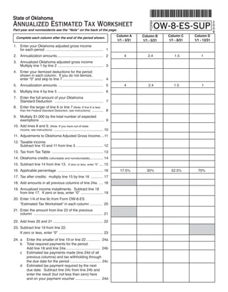State of Oklahoma
Annualized Estimated Tax Worksheet                                                                                                              2
                                                                                                               OW-8-ES-SUP




                                                                                                            FORM
                                                                                                                                                0
                                                                                                                                                0
Part-year and nonresidents see the “Note” on the back of the page.	
                                                                                                                                                9
                                                                                                                     Column C     Column D
                                                                                           Column A     Column B
    Complete each column after the end of the period shown.
                                                                                                                     1/1 - 8/31   1/1 - 12/31
                                                                                           1/1 - 3/31   1/1 - 5/31
1.	 Enter	your	Oklahoma	adjusted	gross	income	
	   for	each	period		......................................................... 		1
2.	 Annualization	amounts	............................................. 		2	
                         .                                                                      4	         2.4	         	1.5	         	1
3.	 Annualized	Oklahoma	adjusted	gross	income
	   Multiply	line	1	by	line	2		............................................. 		3
4.	 Enter	your	itemized	deductions	for	the	period
	   shown	in	each	column.		If	you	do	not	itemize,	
	   enter	“0”	and	skip	to	line	7	........................................ 		4
5.	 Annualization	amounts		............................................ 		5	
                          .                                                                     4	         	2.4	        1.5	         		1
6.	 Multiply	line	4	by	line	5		............................................. 		6
7.	 Enter	the	full	amount	of	your	Oklahoma	
	   Standard	Deduction			................................................ 		7
8.	 Enter	the	larger	of	line	6	or	line	7	(Note:	If	line	6	is	less	
                                                                                     		8
	     than	the	Federal	Standard	Deduction,	see	instructions)		...........

9.	 Multiply	$1,000	by	the	total	number	of	expected
	   exemptions			 .............................................................. 	9
                 .
10.	 Add	lines	8	and	9.	(Note:	If	you	have	out-of-state	
                                                                                     10
	     income,	see	instructions)		.................................................

11.	 Adjustments	to	Oklahoma	Adjusted	Gross	Income	...11
                                                  .
12.	 Taxable	income.
	    Subtract	line	10	and	11	from	line	3	........................... 12
13.	 Tax	from	Tax	Table		................................................... 13
14.	 Oklahoma	credits	(refundable	and	nonrefundable)	 ............ 14
                                                    .
15.	 Subtract	line	14	from	line	13.		If	zero	or	less,	enter	“0”	.... 15
16.	 Applicable	percentage		............................................. 16	                17.5%	       35%	         52.5%	       70%
17.	 Tax	after	credits:		multiply	line	15	by	line	16		............ 17
18.	 Add	amounts	in	all	previous	columns	of	line	24a.		.... 18
19.	 Annualized	income	installments.		Subtract	line	18	
	    from	line	17.		If	zero	or	less,	enter	“0”		...................... 19
20.	 Enter	1/4	of	line	9c	from	Form	OW-8-ES
	    “Estimated	Tax	Worksheet”	in	each	column		 ........... 	20
                                              .
21.	 Enter	the	amount	from	line	23	of	the	previous	
	    column		..................................................................... 21

22.	 Add	lines	20	and	21	.................................................. 22
23.	 Subtract	line	19	from	line	22.		
	    If	zero	or	less,	enter	“0”		............................................ 23
24.	 a	    Enter	the	smaller	of	line	19	or	line	22	.............. 	24a
	    b	    Total	required	payments	for	the	period.
	    	     Add	line	18	and	line	24a	.................................. 	24b
	    c	    Estimated	tax	payments	made	(line	24d	of	all	
	    	     previous	columns)	and	tax	withholding	through	
	    	     the	due	date	for	the	period	...............................	24c
	    d	    Estimated	tax	payment	required	by	the	next	
	    	     due	date.		Subtract	line	24c	from	line	24b	and
	    	     enter	the	result	(but	not	less	than	zero)	here	
	    	     and	on	your	payment	voucher	......................... 	24d
 