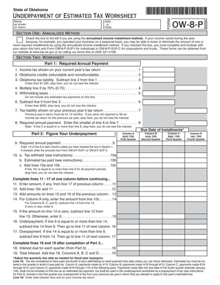 State of Oklahoma
Underpayment of Estimated Tax Worksheet                                                                                                                                 2




                                                                                                                                       FORM
                                                                                                                                              OW-8-P
    Name                                                                          SSN                                                                                   0
    as shown                                                                       or                                                                                   0
    on return                                                                     FEIN                                                                                  8
     Section One: Annualized Method
	         Check	the	box	to	the	left	if	you	are	using	the	annualized income installment method.		If	your	income	varied	during	the	year		
	         because,	for	example,	you	operated	your	business	on	a	seasonal	basis,	you	may	be	able	to	lower	or	eliminate	the	amount	of	one	or	
more	required	installments	by	using	the	annualized	income	installment	method.		If	you	checked	the	box,	you	must	complete	and	enclose	with	
your	return	this	form	and	Form	OW-8-P-SUP-I	for	individuals	or	OW-8-P-SUP-C	for	corporations	and	trusts.		These	forms	can	be	obtained	from	
our	website	at	www.tax.ok.gov	or	by	calling	our	forms	line	at	(405)	521-3108.
     Section Two: Worksheet
                            Part 1: Required Annual Payment
  1. Income tax shown on your current year’s tax return . . . . . . . . . . . . . . . . . . 1
		2.	 Oklahoma	credits	(refundable	and	nonrefundable)	.	.	.	.	.	.	.	.	.	.	.	.	.	.	.	.	.	.	.		2
		3.	 Oklahoma	tax	liability.		Subtract	line	2	from	line	1	.	.	.	.	.	.	.	.	.	.	.	.	.	.	.	.	.	.	.	.	 3
															If	less	than	$1,000,	stop	here;	you	do	not	owe	the	interest.
		4.	 Multiply	line	3	by	70%	(0.70)	.	.	.	.	.	.	.	.	.	.	.	.	.	.	.	.	.	.	.	.	.	.	.	.	.	.	.	.	.	.	.	.	.	.	.	.	 4
		5.	 Withholding	taxes	.	.	.	.	.	.	.	.	.	.	.	.	.	.	.	.	.	.	.	.	.	.	.	.	.	.	.	.	.	.	.	.	.	.	.	.	.	.	.	.	.	.	.	.		 5
															Do	not	include	any	estimated	tax	payments	on	this	line.
		6.	 Subtract	line	5	from	line	3	.	.	.	.	.	.	.	.	.	.	.	.	.	.	.	.	.	.	.	.	.	.	.	.	.	.	.	.	.	.	.	.	.	.	.	.	.	.	 6
															If	less	than	$500,	stop	here;	you	do	not	owe	the	interest.
    7. Tax liability shown on your previous year’s tax return . . . . . . . . . . . . . . . . . 7
               Previous year’s return must be for 12 months. If you were not required to file an
															income	tax	return	for	the	previous	tax	year,	stop	here;	you	do	not	owe	the	interest.
		8.	 Required	annual	payment.		Enter	the	smaller	of	line	4	or	line	7	.	.	.	.	.	.	.	.	.	 8
															Note:		If	line	5	is	equal	to	or	more	than	line	8,	stop	here;	you	do	not	owe	the	interest.
                                                                                                                      Due Date of Installments*
                 Part 2: Figure Your Underpayment                                                 Column A              Column B        Column C         Column D
                                                                                                  April 15th            June 15th       Sept. 15th       Jan. 15th
                                                                                                 First Quarter        Second Quarter   Third Quarter   Fourth Quarter
		9.	 Required	annual	payment	.	.	.	.	.	.	.	.	.	.	.	.	.	.	.	.	.	.	.	.	.	.	.	.	.		9
										Enter	1/4	of	line	8	in	each	column	unless	you	have	checked	the	box	in	Section	1.	
	       		If	checked,	enter	the	amounts	from	Form	OW-8-P-SUP-I	or	OW-8-P-SUP-C.
10.	 a.		Tax	withheld	(see	instructions)	.	.	.	.	.	.	.	.	.	.	.	.	.	.	.	.	.	.	.10a
	    b.		Estimated	tax	paid	(see	instructions)	.	.	.	.	.	.	.	.	.	.	.	.	.	.10b
	    c.		Add	lines	10a	and	10b	.	.	.	.	.	.	.	.	.	.	.	.	.	.	.	.	.	.	.	.	.	.	.	.	. 10c
															If	line	10c	is	equal	to	or	more	than	line	9	for	all	payment	periods,	
															stop	here;	you	do	not	owe	the	interest.

Complete lines 11 - 17 of one column before continuing...
11.	 Enter	amount,	if	any,	from	line	17	of	previous	column	.	.	.	.	11
12.	 Add	lines	10c	and	11	.	.	.	.	.	.	.	.	.	.	.	.	.	.	.	.	.	.	.	.	.	.	.	.	.	.	.	.	.	12
13.	 Add	amounts	on	lines	15	and	16	of	the	previous	column	.		13
14.	 For	Column	A	only,	enter	the	amount	from	line	10c	.	.	.	.	.	.	14
	      							For	Columns	B,	C,	and	D,	subtract	line	13	from	line	12.	
	      							If	zero	or	less,	enter	0.
15.	 If	the	amount	on	line	14	is	zero,	subtract	line	12	from	
	    line	13.	Otherwise,	enter	0.	.	.	.	.	.	.	.	.	.	.	.	.	.	.	.	.	.	.	.	.	.	.	.	.	.15
16.	 Underpayment.	If	line	9	is	equal	to	or	more	than	line	14,		                      	
	    subtract	line	14	from	9.	Then	go	to	line	11	of	next	column.	16
17.	 Overpayment.	If	line	14	is	equal	to	or	more	than	line	9,		                       	
	    subtract	line	9	from	14.	Then	go	to	line	11	of	next	column.	17
Complete lines 18 and 19 after completion of Part 3...
18.	 Interest	due	for	each	quarter	(from	Part	3) .	.	.	.	.	.	.	.	.	.	.	.	.18
19.	 Total	Interest.	Add	line	18,	Columns	A,	B,	C	and	D	.	.	.	.	.	.	19
*Adjust the quarterly due date as needed for fiscal year taxpayers.
Line 10:		You	are	considered	to	have	paid	one-fourth	of	your	withholding	on	each	payment	due	date	unless	you	can	show	otherwise.	Estimated	tax	must	be	en-
tered	in	the	quarter	in	which	it	was	paid	(ie.	Column	A,	payments	made	by	4/15;	Column	B,	payments	made	4/16	through	6/15;	Column	C,	payments	made	6/16	
through	9/15;	and	Column	D,	payments	made	9/16	through	1/15	of	the	following	year).	Payments	made	after	the	due	date	of	the	fourth	quarter	estimate	January	
15th,	shall	not	be	included	on	this	line	as	an	estimated	tax	payment,	but	shall	be	used	in	the	underpayment	worksheet	as	a	prepayment	of	tax	(see	instructions	
for Part 3). Include in the first quarter any overpayment of tax from your previous tax year’s return that you elected to apply to this year’s estimated tax.
Line 19: 	Enter	total	interest	here	and	on	your	income	tax	return.
 