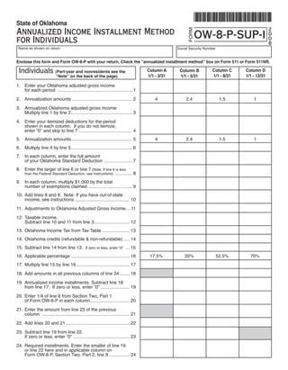 State of Oklahoma
Annualized Income Installment Method                                                                                                                 2




                                                                                                          FORM
                                                                                                                 OW-8-P-SUP-I                        0
for Individuals                                                                                                                                      0
                                                                                                                                                     8
    Name as shown on return                                                                          Social Security Number


Enclose this form and Form OW-8-P with your return. Check the “annualized installment method” box on Form 511 or Form 511NR.

    Individuals	(Part-year and nonresidents see the                                                                      Column C      Column D
                                                                                        Column A      Column B
                                                                                                                         1/1 - 8/31    1/1 - 12/31
                                                                                        1/1 - 3/31    1/1 - 5/31
                            “Note” on the back of the page)

1.	 Enter	your	Oklahoma	adjusted	gross	income	
	   for	each	period		........................................................... 1
2.	 Annualization	amounts		.............................................. 2	
                          .                                                                 4	            2.4	                 1.5	        1
3.	 Annualized	Oklahoma	adjusted	gross	income
	   Multiply	line	1	by	line	2	................................................ 3
4.	 Enter	your	itemized	deductions	for	the	period
	   shown	in	each	column.		If	you	do	not	itemize,	
	   enter	“0”	and	skip	to	line	7	.......................................... 4
5.	 Annualization	amounts	............................................... 5	
                         .                                                                  4	            2.4	                 1.5	        1
6.	 Multiply	line	4	by	line	5	................................................ 6
7.	 In	each	column,	enter	the	full	amount	
	   of	your	Oklahoma	Standard	Deduction		...................... 7
8.	 Enter	the	larger	of	line	6	or	line	7	(Note:	If	line	6	is	less	
                                                                                   8
	      than	the	Federal	Standard	Deduction,	see	instructions)		.............

9.	 In	each	column,	multiply	$1,000	by	the	total	
	   number	of	exemptions	claimed	................................... 9
10.	 Add	lines	8	and	9.		Note:	If	you	have	out-of-state	
	    income,	see	instructions	........................................... 10
11.	 Adjustments	to	Oklahoma	Adjusted	Gross	Income	...11
                                                  .
12.	 Taxable	income.
	    Subtract	line	10	and	11	from	line	3............................ 12
13.	 Oklahoma	Income	Tax	from	Tax	Table	...................... 13
14.	 Oklahoma	credits	(refundable	&	non-refundable)	..... 14
15.	 Subtract	line	14	from	line	13.		If	zero	or	less,	enter	“0”		... 15
16.	 Applicable	percentage	.............................................. 16	            17.5%	          35%	                 52.5%	     70%
17.	 Multiply	line	15	by	line	16	.......................................... 17
18.	 Add	amounts	in	all	previous	columns	of	line	24	........ 18
19.	 Annualized	income	installments.	Subtract	line	18	
	    from	line	17.		If	zero	or	less,	enter	“0”	....................... 19
20.	 Enter	1/4	of	line	8	from	Section	Two,	Part	1	
	    of	Form	OW-8-P	in	each	column	.............................. 20
                                       .
21.	 Enter	the	amount	from	line	23	of	the	previous	
	    column		..................................................................... 21
22.	 Add	lines	20	and	21	.................................................. 22
23.	 Subtract	line	19	from	line	22.		
	    If	zero	or	less,	enter	“0”		............................................ 23
24.	 Required	installments.	Enter	the	smaller	of	line	19	
	    or	line	22	here	and	in	applicable	column	on	
	    Form	OW-8-P,	Section	Two,	Part	2,	line	9	................ 24
 