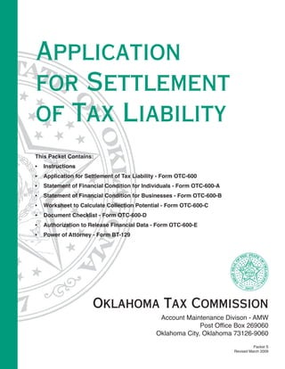 Application
for Settlement
of Tax Liability
This Packet Contains:
    Instructions
•
    Application for Settlement of Tax Liability - Form OTC-600
•
    Statement of Financial Condition for Individuals - Form OTC-600-A
•
    Statement of Financial Condition for Businesses - Form OTC-600-B
•
    Worksheet to Calculate Collection Potential - Form OTC-600-C
•
    Document Checklist - Form OTC-600-D
•
    Authorization to Release Financial Data - Form OTC-600-E
•
    Power of Attorney - Form BT-129
•




                      Oklahoma Tax Commission
                                               Account Maintenance Divison - AMW
                                                            Post Office Box 269060
                                              Oklahoma City, Oklahoma 73126-9060
                                                                                  Packet S
                                                                        Revised March 2009
 